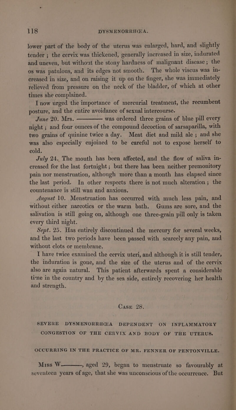 lower part of the body of the uterus was enlarged, hard, and slightly tender ; the cervix was thickened, generally increased in size, indurated and uneven, but without the stony hardness of malignant disease ; the os was patulous, and its edges not smooth. The whole viscus was in- creased in size, and on raising it up on the finger, she was immediately relieved from pressure on the neck of the bladder, of which at other times she complained. I now urged the importance of mercurial treatment, the recumbent posture, and the entire avoidance of sexual intercourse. June 20. Mrs. was ordered three grains of blue pill every night ; and four ounces of the compound decoction of sarsaparilla, with two grains of quinine twice a day. Meat diet and mild ale ; and she was also especially enjoined to be careful not to expose herself to cold. July 24. The mouth has been affected, and the flow of saliva in- ereased for the last fortnight; but there has been neither premonitory pain nor menstruation, although more than a month has elapsed since the last period. In other respects there is not much alteration; the countenance is still wan and anxious. August 10. Menstruation has occurred with much less pain, and without either narcotics or the warm bath. Gums are sore, and the salivation is still going on, although one three-grain pill only is taken every third night. Sept. 25. Has entirely discontinued the mercury for several weeks, and the last two periods have been passed with scarcely any pain, and without clots or membrane. I have twice examined the cervix uteri, and although it is still tender, the induration is gone, and the size of the uterus and of the cervix also are again natural. This patient afterwards spent a considerable time in the country and by the sea side, entirely recovering her health and strength. CaAsE 28. SEVERE DYSMENORRHG@A DEPENDENT ON INFLAMMATORY CONGESTION OF THE CERVIX AND BODY OF THE UTERUS. OCCURRING IN THE PRACTICE OF MR. FENNER OF PENTONVILLE. Miss W , aged 29, began to menstruate so favourably at seventeen years of age, that she was unconscious of the occurrence. But (Gee: 4, - AMO ME eS hm ted