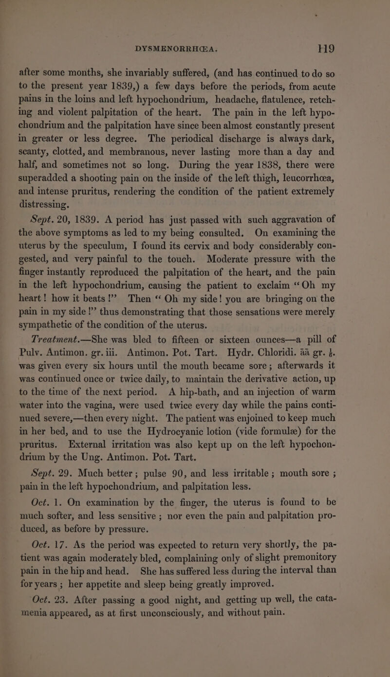 after some months, she invariably suffered, (and has continued to do so to the present year 1839,) a few days before the periods, from acute pains in the loins and left hypochondrium, headache, flatulence, retch- ing and violent palpitation of the heart. The pain in the left hypo- chondrium and the palpitation have since been almost constantly present in greater or less degree. The periodical discharge is always dark, scanty, clotted, and membranous, never lasting more than a day and half, and sometimes not so long. During the year 1838, there were superadded a shooting pain on the inside of the left thigh, leucorrhcea, and intense pruritus, rendering the condition of the patient extremely distressing. Sept. 20, 1839. A period has just passed with such aggravation of the above symptoms as led to my being consulted. On examining the uterus by the speculum, I found its cervix and body considerably con- gested, and very painful to the touch. Moderate pressure with the finger instantly reproduced the palpitation of the heart, and the pain in the left hypochondrium, causing the patient to exclaim “Oh my heart ! how it beats!’ Then “ Oh my side! you are bringing on the pain in my side!” thus demonstrating that those sensations were merely sympathetic of the condition of the uterus. Treatment.—She was bled to fifteen or sixteen ounces—a pill of Pulv. Antimon. gr.iii. Antimon. Pot. Tart. Hydr. Chloridi. aa gr. 5. was given every six hours until the mouth became sore; afterwards it was continued once or twice daily, to maintain the derivative action, up to the time of the next period. A hip-bath, and an injection of warm water into the vagina, were used twice every day while the pains conti- nued severe,—then every night. The patient was enjoined to keep much in her bed, and to use the Hydrocyanic lotion (vide formule) for the pruritus. External irritation was also kept up on the left hypochon- drium by the Ung. Antimon. Pot. Tart. Sept. 29. Much better; pulse 90, and less irritable ; mouth sore ; pain in the left hypochondrium, and palpitation less. Oct. 1. On examination by the finger, the uterus is found to be much softer, and less sensitive ; nor even the pain and palpitation pro- duced, as before by pressure. Oct. 17. As the period was expected to return very shortly, the pa- tient was again moderately bled, complaining only of slight premonitory pain in the hip and head. She has suffered less during the interval than for years ; her appetite and sleep being greatly improved. ‘Oct. 23. After passing a good night, and getting up well, the cata- menia appeared, as at first unconsciously, and without pain.