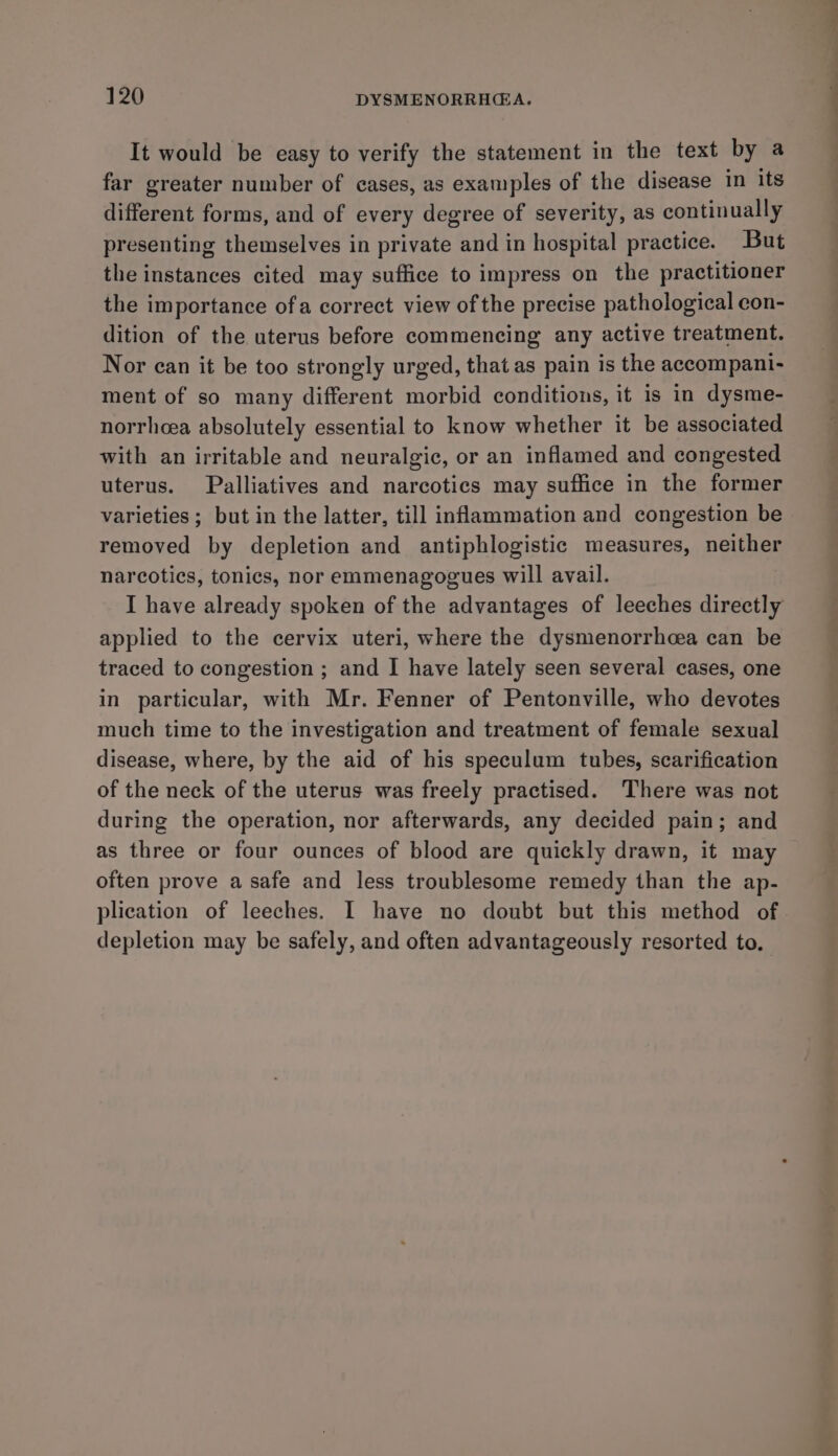 It would be easy to verify the statement in the text by a far greater number of cases, as examples of the disease in its different forms, and of every degree of severity, as continually presenting themselves in private and in hospital practice. But the instances cited may suffice to impress on the practitioner the importance ofa correct view of the precise pathological con- dition of the uterus before commencing any active treatment. Nor can it be too strongly urged, that as pain is the accompani- ment of so many different morbid conditions, it is in dysme- norrhcea absolutely essential to know whether it be associated with an irritable and neuralgic, or an inflamed and congested uterus. Palliatives and narcotics may suffice in the former varieties ; but in the latter, till inflammation and congestion be removed by depletion and antiphlogistic measures, neither narcotics, tonics, nor emmenagogues will avail. I have already spoken of the advantages of leeches directly applied to the cervix uteri, where the dysmenorrhea can be traced to congestion ; and I have lately seen several cases, one in particular, with Mr. Fenner of Pentonville, who devotes much time to the investigation and treatment of female sexual disease, where, by the aid of his speculum tubes, scarification of the neck of the uterus was freely practised. There was not during the operation, nor afterwards, any decided pain; and as three or four ounces of blood are quickly drawn, it may often prove a safe and less troublesome remedy than the ap- plication of leeches. I have no doubt but this method of. depletion may be safely, and often advantageously resorted to.