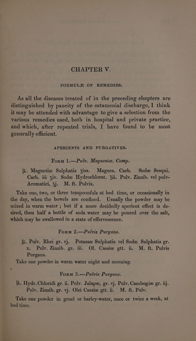 FORMULZ OF REMEDIES. As all the diseases treated of in the preceding chapters are distinguished by paucity of the catamenial discharge, I think it may be attended with advantage to give a selection from the various remedies used, both in hospital and private practice, and which, after repeated trials, I have found to be most generally efficient. APERIENTS AND PURGATIVES. Form 1.—Pulv. Magnesia. Comp. R. Magnesize Sulphatis Ziss. Magnes. Carb. Sods Sesqui. Carb. aa 3iv. Sodee Hydrochlorat. 3ii. Pulv. Zinzib. vel pulv- Aromatici, 3). M. ft. Pulvis. Take one, two, or three teaspoonfuls at bed time, or occasionally in the day, when the bowels are confined. Usually the powder may be mixed in warm water ; but if a more decidedly aperient effect is de- sired, then half a bottle of soda water may be poured over the salt, which may be swallowed in a state of effervescence. Form 2.—Pulvis Purgans. h. Pulv. Rhei gr. vj. Potassee Sulphatis vel Sode Sulphatis gr. x. Pulv. Zinzib. gr. ii. Ol. Cassie gtt. ii. M. ft. Pulvis Purgans. Take one powder in warm water night and morning. Form 3.—Pulvis Purgans. hh. Hydr. Chloridi gr. ii. Pulv. Jalape, gr. vj. Pulv. Cambogie gr. iij. Puly. Zinzib. gr. vj. Olei Cassize gtt. ii. M. ft. Pulv. Take one powder in gruel or barley-water, once or twice a week, at bed time.