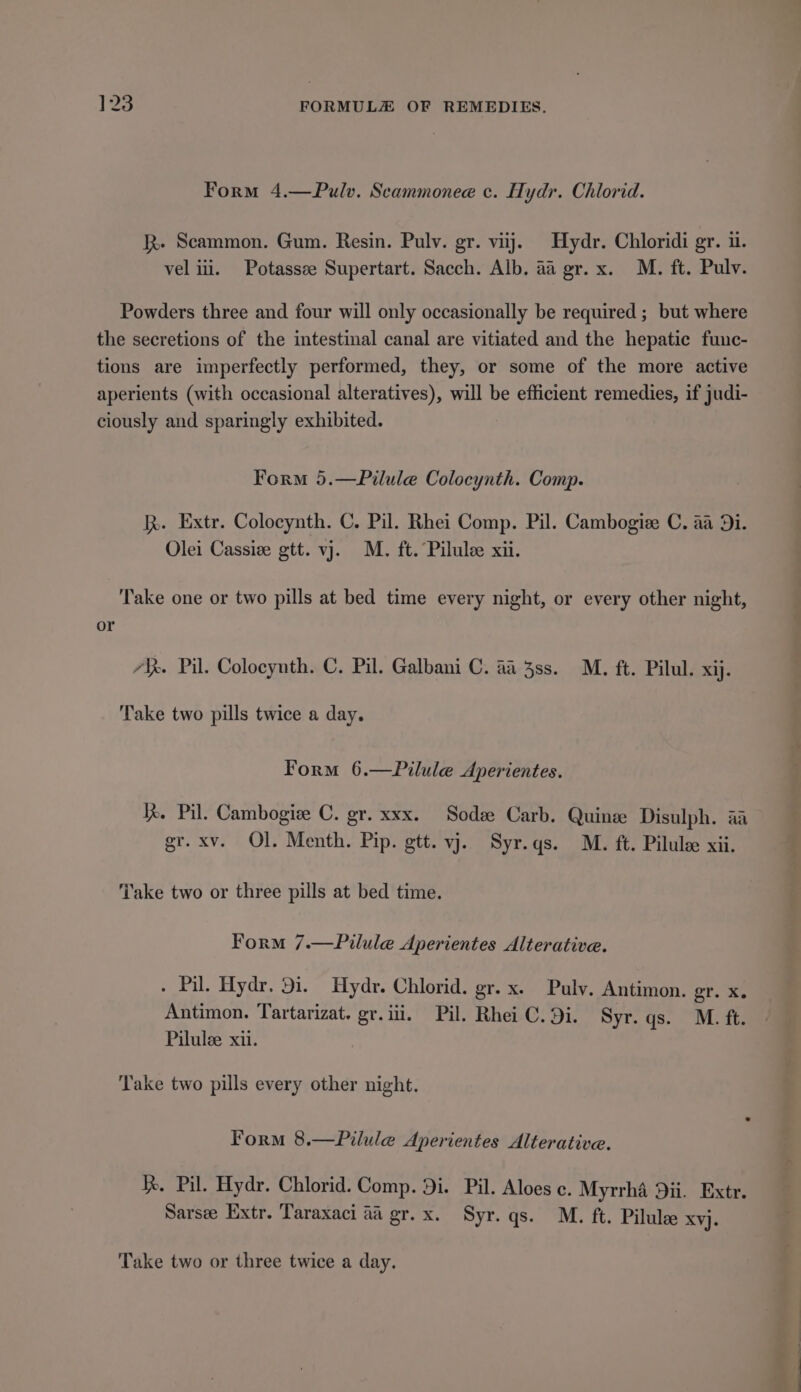Form 4.—Pulv. Scammonee c. Hydr. Chlorid. Rk. Scammon. Gum. Resin. Pulv. gr. viij. Hydr. Chloridi gr. ui. vel iii. Potassee Supertart. Sacch. Alb. 4a gr. x. M. ft. Pulv. Powders three and four will only occasionally be required ; but where the secretions of the intestinal canal are vitiated and the hepatic func- tions are imperfectly performed, they, or some of the more active aperients (with occasional alteratives), will be efficient remedies, if judi- ciously and sparingly exhibited. Form 5.—Pilule Colocynth. Comp. kh. Extr. Colocynth. C. Pil. Rhei Comp. Pil. Cambogiee C. aa 9i. Olei Cassie gtt. vj. M. ft. Pilulee xii. Take one or two pills at bed time every night, or every other night, or 7X. Pil. Colocynth. C. Pil. Galbani C. aa 38s. M. ft. Pilul. xij. ‘Take two pills twice a day. Form 6.—Pilule Aperientes. Kk. Pil. Cambogiz C. gr. xxx. Soda Carb. Quine Disulph. aa gr. xv. Ol. Menth. Pip. gtt. vj. Syr.qs. M. ft. Pilulee xii. Take two or three pills at bed time. Form 7.—Pilule Aperientes Alterative. . Pil. Hydr. 91. Hydr. Chlorid. gr. x. Pulv. Antimon. or. Xe Antimon. Tartarizat. gr. iii, Pil. Rhei C. Di. Syr. gs. “Miah Pilulee xii. Take two pills every other night. Form 8.—Pilule Aperientes Alterative. Ke. Pil. Hydr. Chlorid. Comp. Di. Pil. Aloes c. Myrrha 9ii. Extr. Sarsee Extr. Taraxaci aa gr.x. Syr. qs. M. ft. Pilulee XY}. Take two or three twice a day.