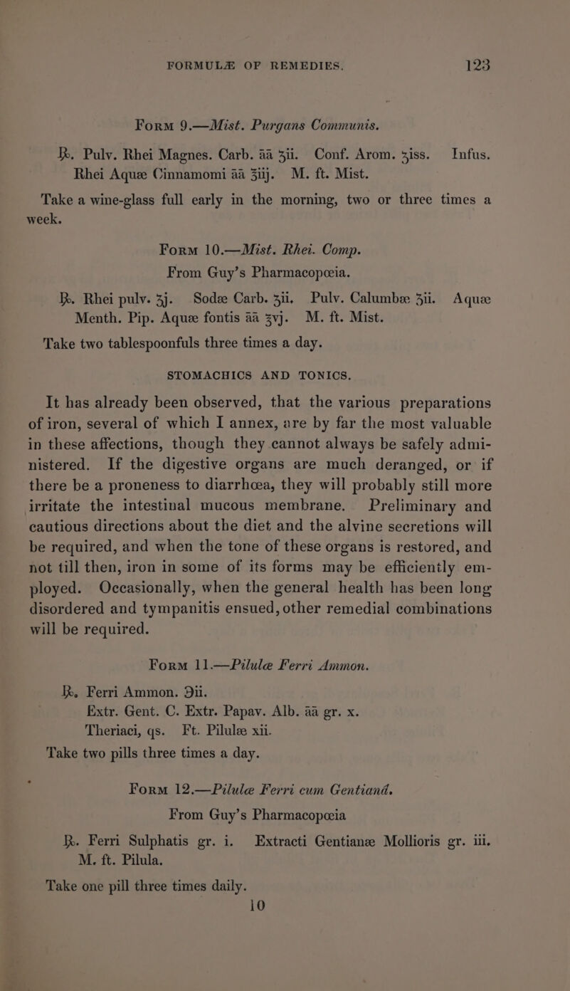 Form 9.—Mist. Purgans Communis. kk, Pulv. Rhei Magnes. Carb. aa 3ii. Conf. Arom. iss. Infus. Rhei Aquee Cinnamomi 4a ij. M. ft. Mist. Take a wine-glass full early in the morning, two or three times a week. Form 10.—Mist. Rhei. Comp. From Guy’s Pharmacopeeia. hk. Rhei pulv. 3j. Sodee Carb. 311, Pulv. Calumbee 3ii. Aque Menth. Pip. Aquee fontis aa vj. M. ft. Mist. Take two tablespoonfuls three times a day. STOMACHICS AND TONICS. It has already been observed, that the various preparations of iron, several of which I annex, are by far the most valuable in these affections, though they cannot always be safely admi- nistered. If the digestive organs are much deranged, or if there be a proneness to diarrhoea, they will probably still more irritate the intestinal mucous membrane. Preliminary and cautious directions about the diet and the alvine secretions will be required, and when the tone of these organs is restored, and not till then, iron in some of its forms may be efficiently em- ployed. Occasionally, when the general health has been long disordered and tympanitis ensued, other remedial combinations will be required. Form 11.—Pilule Ferri Ammon. I Ferri Ammon. Dii. Extr. Gent. C. Extr. Papav. Alb. aa gr. x. Theriaci, qs. Ft. Pilulee xii. Take two pills three times a day. Form 12.—Pilule Ferri cum Gentiand. From Guy’s Pharmacopeeia }. Ferri Sulphatis gr. i. Extracti Gentianze Mollioris gr. iu. M. ft. Pilula. Take one pill three times daily. 10