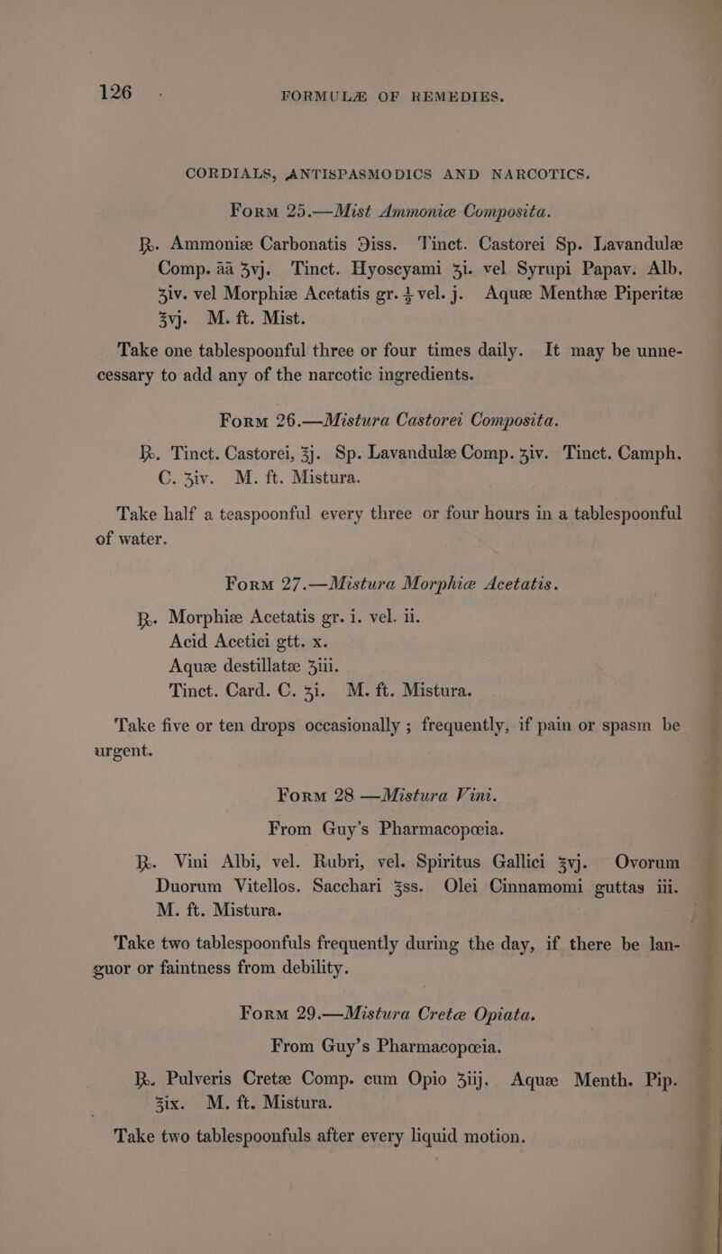 CORDIALS, ANTISPASMODICS AND NARCOTICS. Form 25.—Mist Ammonie Composita. kh. Ammoniee Carbonatis Diss. Tinct. Castorei Sp. Lavandulee Comp. 4a 3vj. Tinct. Hyoscyami 31. vel Syrupi Papav. Alb. Ziv. vel Morphiz Acetatis gr.4 vel. j. Aquee Menthee Piperite 3vj- M. ft. Mist. Take one tablespoonful three or four times daily. It may be unne- cessary to add any of the narcotic ingredients. Form 26.—Mistura Castoret Composita. k. Tinct. Castorei, 33. Sp. Lavandule Comp. 3iv. Tinct. Camph. C. 3iv. M. ft. Mistura. Take half a teaspoonful every three or four hours in a tablespoonful of water. Form 27.—Mistura Morphie Acetatis. k-. Morphiee Acetatis gr. i. vel. i1. Acid Acetici gtt. x. Aquee destillatae 3111. Tinct. Card. C. 31. M. ft. Mistura. Take five or ten drops occasionally ; frequently, if pain or spasm be urgent. Form 28 —Mistura Vini. From Guy’s Pharmacopeceia. I. Vini Albi, vel. Rubri, vel. Spiritus Gallici 3vj. Ovorum Duorum Vitellos. Sacchari 3ss. Olei Cinnamomi guttas iii. M. ft. Mistura. Take two tablespoonfuls frequently durmg the day, if there be lan- guor or faintness from debility. Form 29.—Mistura Crete Opiata. From Guy’s Pharmacopceia. kk. Pulveris Cretze Comp. cum Opio 3iij. Aquee Menth. Pip. zix. M. ft. Mistura. Take two tablespoonfuls after every liquid motion.