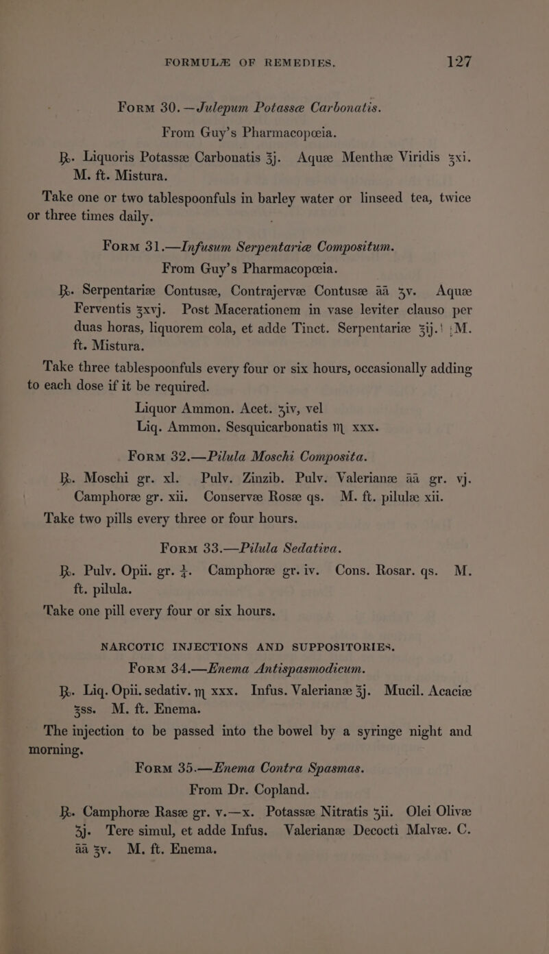 Form 30.—Julepum Potasse Carbonatis. From Guy’s Pharmacopceia. kh. Liquoris Potassee Carbonatis 3}. Aquee Menthee Viridis M. ft. Mistura. Take one or two tablespoonfuls in barley water or linseed tea, twice or three times daily. Form 31.—Infusum Serpentarie Compositum. From Guy’s Pharmacopeeia. kh. Serpentarize Contusze, Contrajervee Contusee a4 3v. Aqui Ferventis zxvj. Post Macerationem in vase leviter clauso per duas horas, liquorem cola, et adde Tinct. Serpentarice =ij.! :M. ft. Mistura. Take three tablespoonfuls every four or six hours, occasionally adding to each dose if it be required. Liquor Ammon. Acet. 3iv, vel Liq. Ammon. Sesquicarbonatis m xxx. Form 32.—Pilula Moschi Composita. i. Moschi gr. xl. Pulv. Zinzib. Pulv. Valerianz aa gr. vj. _ Camphoree gr. xii. Conservee Rose qs. M. ft. pilule xii. Take two pills every three or four hours. Form 33.—Pilula Sedativa. Rh. Pulv. Opii. gr. +. Camphoree gr.iv. Cons. Rosar. qs. M. ft. pilula. Take one pill every four or six hours. NARCOTIC INJECTIONS AND SUPPOSITORIES. Form 34.—Enema Antispasmodicum. h. Liq. Opii. sedativ. m xxx. Infus. Valerianze 3}. Mucil. Acacize sss. M. ft. Enema. The injection to be passed into the bowel by a syringe night and morning. Form 35.—Enema Contra Spasmas. From Dr. Copland. kk. Camphore Rase gr. v.—x. Potasse Nitratis 311. Olei Olive 3j- Tere simul, et adde Infus. Valerianze Decocti Malvee. C. aa sv. M. ft. Enema.