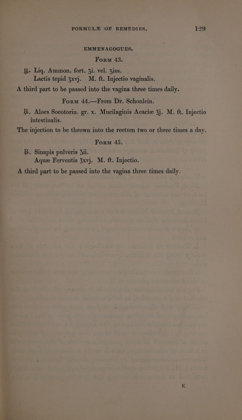 EMMENAGOGUES. Form 43. R Lig. Ammon. fort. 31. vel. Siss. Lactis tepid 3xvj. M. ft. Injectio vaginalis. A third part to be passed into the vagina three times daily. Form 44.—From Dr. Schonlein. . Aloes Socotorin. gr. x. Mucilaginis Acacize 3j. M. ft. Injectio intestinalis. The injection to be thrown into the rectum two or three times a day. Form 45. . Sinapis pulveris 3ii. Aqueze Ferventis 3xvj. M. ft. Injectio. A third part to be passed into the vagina three times daily. K