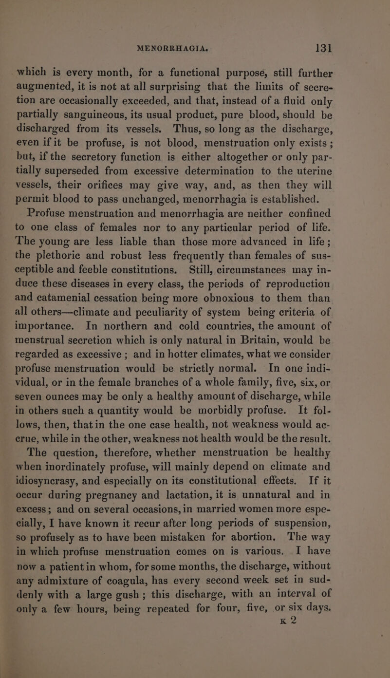 which is every month, for a functional purpose, still further augmented, it is not at all surprising that the limits of secre- tion are occasionally exceeded, and that, instead of a fluid only partially sanguineous, its usual product, pure blood, should be discharged from its vessels. Thus, so long as the discharge, even if it be profuse, is not blood, menstruation only exists ; but, if the secretory function is either altogether or only par- tially superseded from excessive determination to the uterine vessels, their orifices may give way, and, as then they will permit blood to pass unchanged, menorrhagia is established. Profuse menstruation and menorrhagia are neither confined to one class of females nor to any particular period of life. The young are less liable than those more advanced in life ; the plethorie and robust less frequently than females of sus- ceptible and feeble constitutions. Still, cireumstances may in- duce these diseases in every class, the periods of reproduction and catamenial cessation being more obnoxious to them than all others—climate and peculiarity of system being criteria of importance. In northern and cold countries, the amount of menstrual secretion which is only natural in Britain, would be regarded as excessive ; and in hotter climates, what we consider profuse menstruation would be strictly normal. In one indi- vidual, or in the female branches of a whole family, five, six, or seven ounces may be only a healthy amount of discharge, while in others such a quantity would be morbidly profuse. It fol- lows, then, that in the one case health, not weakness would ac- crue, while in the other, weakness not health would be the result. The question, therefore, whether menstruation be healthy when inordinately profuse, will mainly depend on climate and idiosyncrasy, and especially on its constitutional effects. If it oceur during pregnancy and lactation, it is unnatural and in excess; and on several occasions, in married women more espe- cially, I have known it recur after long periods of suspension, so profusely as to have been mistaken for abortion. The way in which profuse menstruation comes on is various. I have now a patient in whom, for some months, the discharge, without any admixture of coagula, has every second week set in sud- denly with a large gush; this discharge, with an interval of only a few hours, being repeated for four, five, or six days. x2