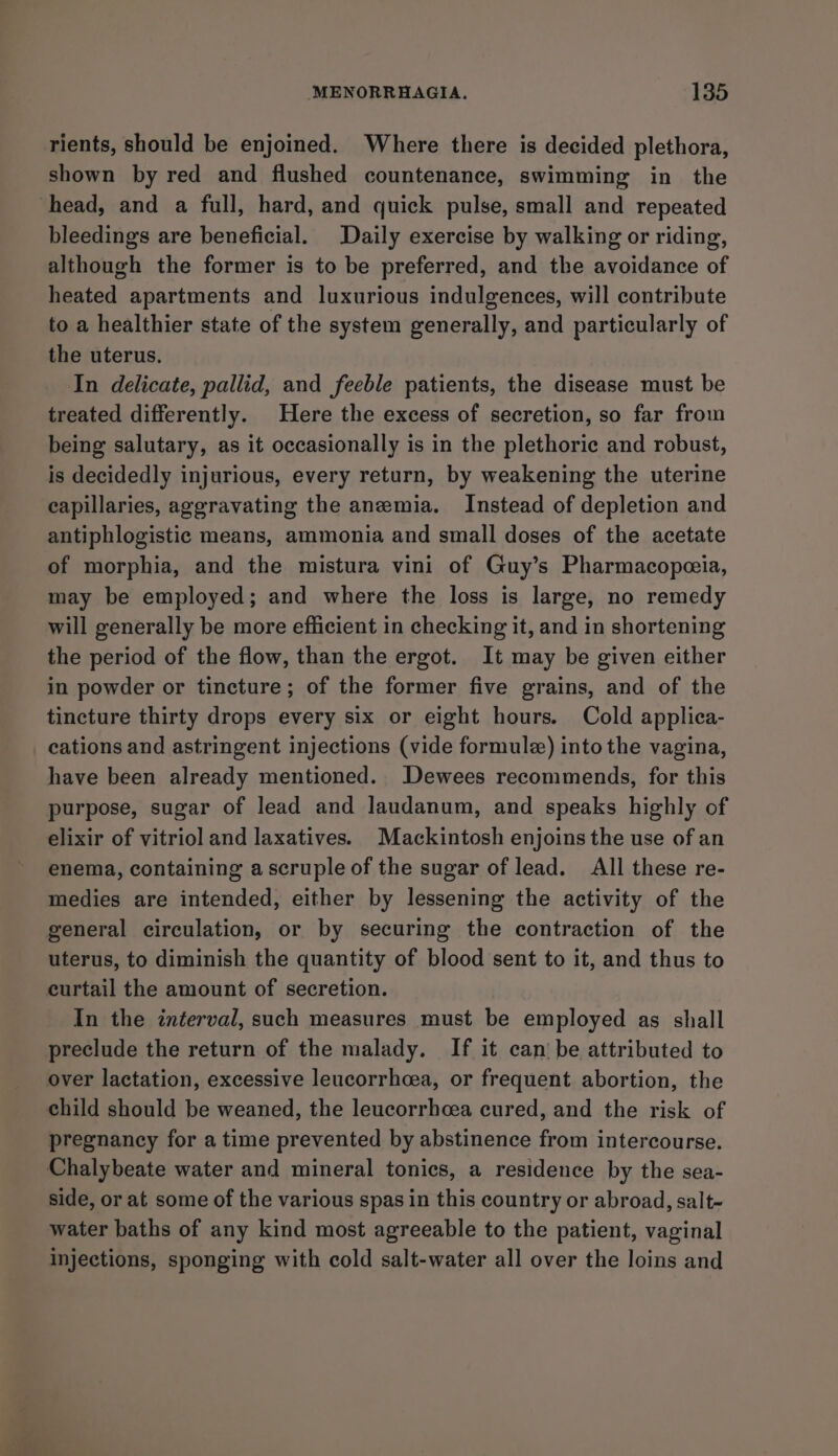 rients, should be enjoined. Where there is decided plethora, shown by red and flushed countenance, swimming in the head, and a full, hard, and quick pulse, small and repeated bleedings are beneficial. Daily exercise by walking or riding, although the former is to be preferred, and the avoidance of heated apartments and luxurious indulgences, will contribute to a healthier state of the system generally, and particularly of the uterus. In delicate, pallid, and feeble patients, the disease must be treated differently. Here the excess of secretion, so far from being salutary, as it occasionally is in the plethoric and robust, is decidedly injurious, every return, by weakening the uterine capillaries, aggravating the anemia. Instead of depletion and antiphlogistic means, ammonia and small doses of the acetate of morphia, and the mistura vini of Guy’s Pharmacopeceia, may be employed; and where the loss is large, no remedy will generally be more efficient in checking it, and in shortening the period of the flow, than the ergot. It may be given either in powder or tincture; of the former five grains, and of the tincture thirty drops every six or eight hours. Cold applica- cations and astringent injections (vide formule) into the vagina, have been already mentioned. Dewees recommends, for this purpose, sugar of lead and laudanum, and speaks highly of elixir of vitriol and laxatives. Mackintosh enjoins the use of an enema, containing a scruple of the sugar of lead. All these re- medies are intended, either by lessening the activity of the general circulation, or by securing the contraction of the uterus, to diminish the quantity of blood sent to it, and thus to curtail the amount of secretion. In the interval, such measures must be employed as shall preclude the return of the malady. If it can be attributed to over lactation, excessive leucorrhcea, or frequent abortion, the child should be weaned, the leucorrhcea cured, and the risk of pregnancy for a time prevented by abstinence from intercourse. Chalybeate water and mineral tonics, a residence by the sea- side, or at some of the various spas in this country or abroad, salt- water baths of any kind most agreeable to the patient, vaginal injections, sponging with cold salt-water all over the loins and