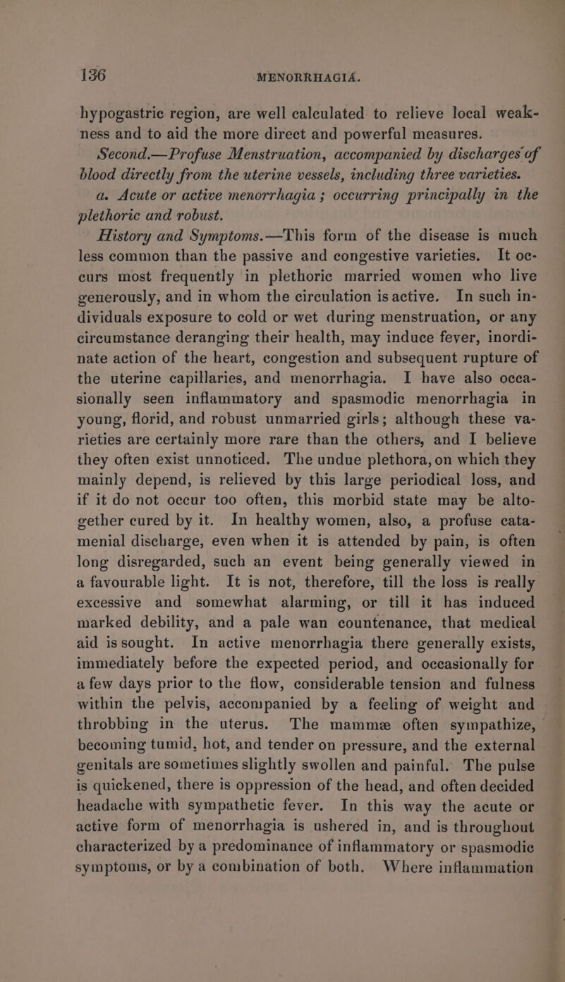 hypogastric region, are well calculated to relieve local weak- ness and to aid the more direct and powerful measures. Second.—Profuse Menstruation, accompanied by discharges of blood directly from the uterine vessels, including three varieties. a. Acute or active menorrhagia ; occurring principally in the plethoric and robust. History and Symptoms.—This form of the disease is much less common than the passive and congestive varieties. It oc- curs most frequently in plethoric married women who live generously, and in whom the circulation is active. In such in- dividuals exposure to cold or wet during menstruation, or any circumstance deranging their health, may induce fever, inordi- nate action of the heart, congestion and subsequent rupture of the uterine capillaries, and menorrhagia. I have also occa- sionally seen inflammatory and spasmodic menorrhagia in young, florid, and robust unmarried girls; although these va- rieties are certainly more rare than the others, and I believe they often exist unnoticed. The undue plethora, on which they mainly depend, is relieved by this large periodical loss, and if it do not occur too often, this morbid state may be alto- gether cured by it. In healthy women, also, a profuse cata- menial discharge, even when it is attended by pain, is often long disregarded, such an event being generally viewed in a favourable light. It is not, therefore, till the loss is really excessive and somewhat alarming, or till it has induced marked debility, and a pale wan countenance, that medical aid issought. In active menorrhagia there generally exists, immediately before the expected period, and occasionally for a few days prior to the flow, considerable tension and fulness within the pelvis, accompanied by a feeling of weight and throbbing in the uterus. The mamme often sympathize, becoming tumid, hot, and tender on pressure, and the external genitals are sometimes slightly swollen and painful. The pulse is quickened, there is oppression of the head, and often decided headache with sympathetic fever. In this way the acute or active form of menorrhagia is ushered in, and is throughout characterized by a predominance of inflammatory or spasmodic symptoms, or by a combination of both. Where inflammation