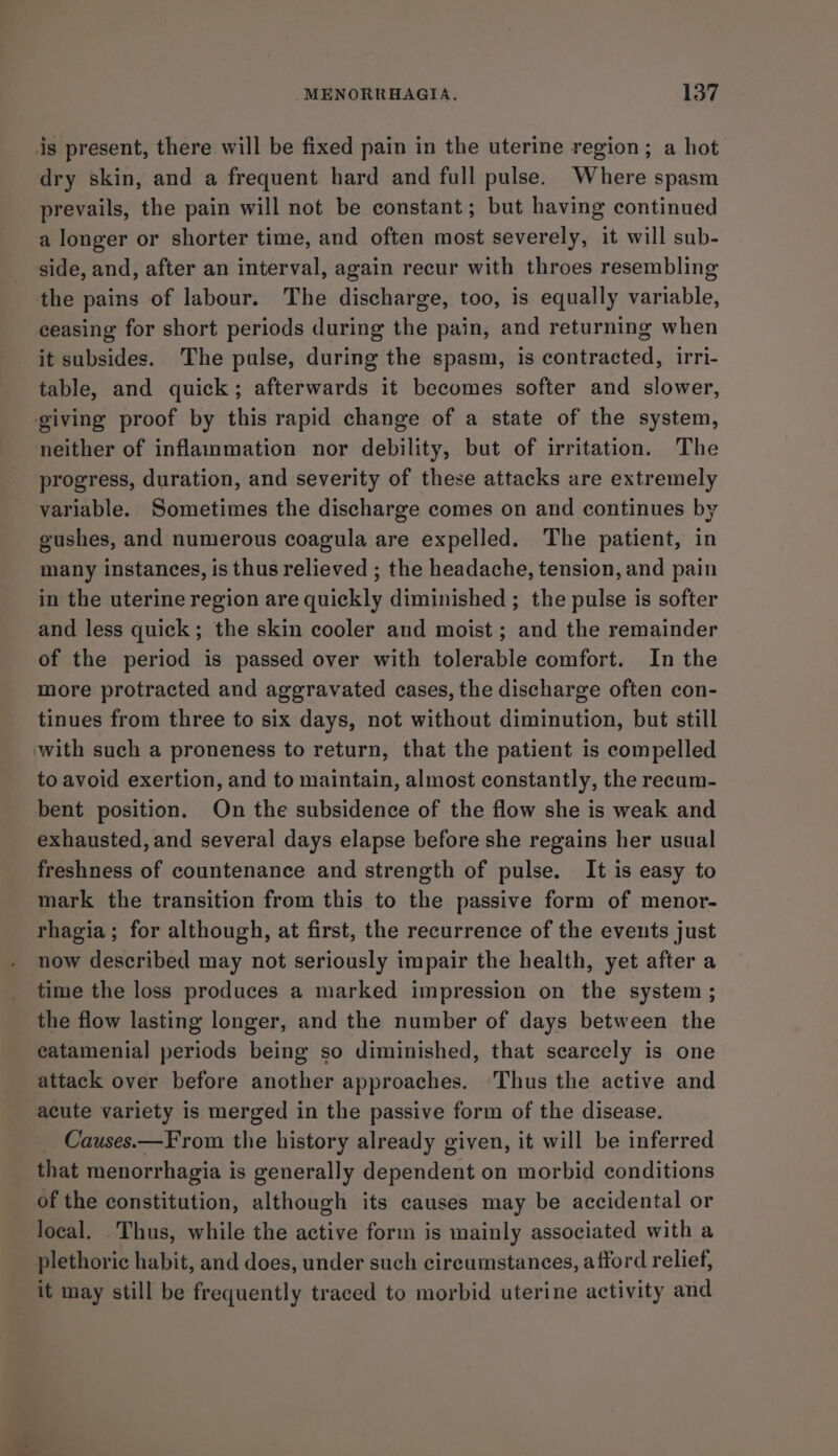 is present, there will be fixed pain in the uterine region; a hot dry skin, and a frequent hard and full pulse. Where spasm prevails, the pain will not be constant; but having continued a longer or shorter time, and often most severely, it will sub- side, and, after an interval, again recur with throes resembling the pains of labour. The discharge, too, is equally variable, ceasing for short periods during the pain, and returning when it subsides. The pulse, during the spasm, is contracted, irri- table, and quick; afterwards it becomes softer and slower, giving proof by this rapid change of a state of the system, neither of inflammation nor debility, but of irritation. The progress, duration, and severity of these attacks are extremely variable. Sometimes the discharge comes on and continues by gushes, and numerous coagula are expelled. The patient, in many instances, is thus relieved ; the headache, tension, and pain in the uterine region are quickly diminished ; the pulse is softer and less quick; the skin cooler and moist; and the remainder of the period is passed over with tolerable comfort. In the more protracted and aggravated cases, the discharge often con- tinues from three to six days, not without diminution, but still with such a proneness to return, that the patient is compelled to avoid exertion, and to maintain, almost constantly, the recum- bent position. On the subsidence of the flow she is weak and exhausted, and several days elapse before she regains her usual freshness of countenance and strength of pulse. It is easy to mark the transition from this to the passive form of menor- rhagia; for although, at first, the recurrence of the eveuts just now described may not seriously impair the health, yet after a time the loss produces a marked impression on the system ; the flow lasting longer, and the number of days between the catamenial periods being so diminished, that scarcely is one attack over before another approaches. Thus the active and acute variety is merged in the passive form of the disease. _ Causes.—F rom the history already given, it will be inferred that menorrhagia is generally dependent on morbid conditions of the constitution, although its causes may be accidental or local. .Thus, while the active form is mainly associated with a plethoric habit, and does, under such circumstances, afford relief, it may still be frequently traced to morbid uterine activity and