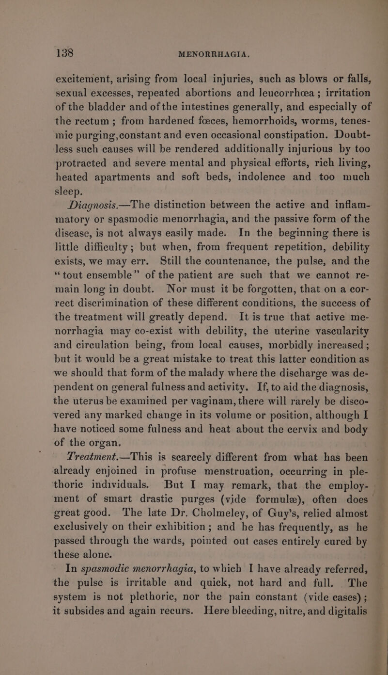 excitement, arising from local injuries, such as blows or falls, sexual excesses, repeated abortions and leucorrheea ; irritation of the bladder and of the intestines generally, and especially of the rectum; from hardened foeces, hemorrhoids, worms, tenes- mic purging, constant and even occasional constipation. Doubt- less such causes will be rendered additionally injurious by too protracted and severe mental and physical efforts, rich living, heated apartments and soft beds, indolence and too much sleep. Diagnosis.—The distinction between the active and inflam- matory or spasmodic menorrhagia, and the passive form of the disease, is not always easily made. In the beginning there is little difficulty ; but when, from frequent repetition, debility exists, we may err. Still the countenance, the pulse, and the “tout ensemble” of the patient are such that we cannot re- main long in doubt. Nor must it be forgotten, that on a cor- rect discrimination of these different conditions, the success of the treatment will greatly depend. It is true that active me- norrhagia may co-exist with debility, the uterine vascularity and circulation being, from local causes, morbidly increased ; but it would be a great mistake to treat this latter condition as we should that form of the malady where the discharge was de- pendent on general fulness and activity. If, to aid the diagnosis, the uterus be examined per vaginam, there will rarely be disco- vered any marked change in its volume or position, although I have noticed some fulness and heat about the cervix and body of the organ. Treatment.—This is scarcely different from what has been already enjoined in profuse menstruation, occurring in ple- thoric individuals. But I may remark, that the employ- ment of smart drastic purges (vide formule), often does great good. The late Dr. Cholmeley, of Guy’s, relied almost exclusively on their exhibition; and he has frequently, as he passed through the wards, pointed out cases entirely cured by these alone. In spasmodic menorrhagia, to which I have already referred, the pulse is irritable and quick, not hard and full. The system is not plethoric, nor the pain constant (vide cases) ; it subsides and again recurs. Here bleeding, nitre, and digitalis
