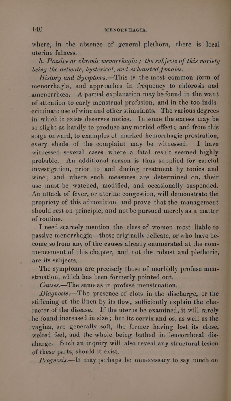 where, in the absence of general plethora, there is - local uterine fulness. b. Passive or chronic menorrhagia ; the subjects of this variety being the delicate, hysterical, and exhausted females. History and Symptoms.—This is the most common form of menorrhagia, and approaches in frequency to chlorosis and amenorrhea, A partial explanation may be found in the want of attention to early menstrual profusion, and in the too indis- criminate use of wine and other stimulants. The various degrees in which it exists deserves notice. In some the excess may be so slight as hardly to produce any morbid effect ; and from this stage onward, to examples of marked hemorrhagic prostration, every shade of the complaint may be witnessed. I have witnessed several cases where a fatal result seemed highly probable. An additional reason is thus supplied for careful investigation, prior to and during treatment by tonics and wine; and where such measures are determined on, their use must be watched, modified, and occasionally suspended. An attack of fever, or uterine congestion, will demonstrate the propriety of this admonition and prove that the management should rest on principle, and not be pursued merely as a matter of routine. I need scarcely mention the class of women most liable to passive menorrhagia—those originally delicate, or who have be- come so from any of the causes already enumerated at the com- mencement of this chapter, and not the robust and plethorie, are its subjects. The symptoms are precisely those of morbidly profuse men- struation, which has been formerly pointed out. Causes.—The same as in profuse menstruation. Diagnosis.—The presence of clots in the discharge, or the © stiffening of the linen by its flow, sufficiently explain the cha- racter of the disease. If the uterus be examined, it will rarely be found increased in size; but its cervix and os, as well as the vagina, are generally soft, the former having lost its close, welted feel, and the whole being bathed in leucorrhceal dis- charge. Such an inquiry will also reveal any structural lesion of these parts, should it exist. Prognosis.—It may perhaps be unnecessary to say much on