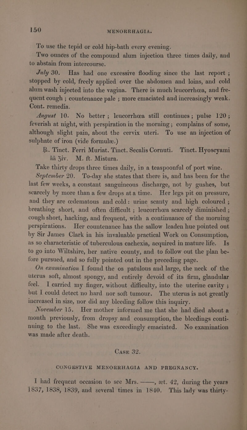 To use the tepid or cold hip-bath every evening. Two ounces of the compound alum injection three times daily, and to abstain from intercourse. July 30. Has had one excessive flooding since the last report ; stopped by cold, freely applied over the abdomen and loins, and cold alum wash injected into the vagina. There is much leucorrhcea, and fre- quent cough ; countenance pale ; more emaciated and increasingly weak. Cont. remedia. August 10. No better ; leucorrhoea still continues; pulse 120; feverish at night, with perspiration in the morning ; complains of some, although slight pain, about the cervix uteri. To use an injection of sulphate of iron (vide formule.) ke. Tinct. Ferri Muriat. Tinct. Secalis Cornuti. Tinct. Hyoscyami aa Ziv. M. ft. Mistura. Take thirty drops three times daily, in a teaspoonful of port wine. September 20. To-day she states that there is, and has been for the last few weeks, a constant sanguineous discharge, not by gushes, but scarcely by more than a few drops ata time. Her legs pit on pressure, and they are cedematous and cold: urine scanty and high coloured ; breathing short, and often difficult ; leucorrhoea scarcely diminished ; cough short, hacking, and frequent, with a continuance of the morning perspirations. Her countenance has the sallow leaden hue pointed out by Sir James Clark in his invaluable practical Work on Consumption, as so characteristic of tuberculous cachexia, acquired in mature life. Is to go into Wiltshire, her native county, and to follow out the plan be- fore pursued, and so fully pointed out in the preceding page. uterus soft, almost spongy, and entirely devoid of its firm, glandular feel. I carried my finger, without difficulty, into the uterine cavity ; but I could detect no hard nor soft tumour. The uterus is not greatly increased in size, nor did any bleeding follow this inquiry. November 15. Her mother informed me that she had died about a month previously, from dropsy and consumption, the bleedings conti- nuing to the last. She was exceedingly emaciated. No examination was made after death. Case 32. CONGESTIVE MENORRHAGIA AND PREGNANCY. I had frequent occasion to see Mrs. , et. 42, during the years 1837, 1838, 1839, and several times in 1840. This lady was thirty-