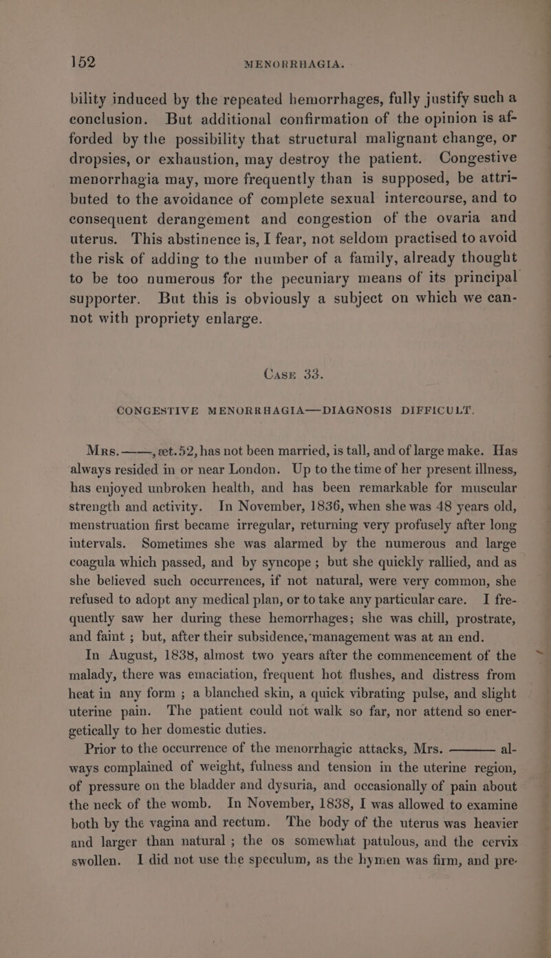 bility induced by the repeated hemorrhages, fully justify such a conclusion. But additional confirmation of the opinion is af- forded by the possibility that structural malignant change, or dropsies, or exhaustion, may destroy the patient. Congestive menorrhagia may, more frequently than is supposed, be attri- buted to the avoidance of complete sexual intercourse, and to consequent derangement and congestion of the ovaria and uterus. This abstinence is, I fear, not seldom practised to avoid the risk of adding to the number of a family, already thought to be too numerous for the pecuniary means of its principal supporter. But this is obviously a subject on which we can- not with propriety enlarge. CasE 33. CONGESTIVE MENORRHAGIA—DIAGNOSIS DIFFICULT. Mrs. ——, eet.52, has not been married, is tall, and of large make. Has always resided in or near London. Up to the time of her present illness, has enjoyed unbroken health, and has been remarkable for muscular strength and activity. In November, 1836, when she was 48 years old, menstruation first became irregular, returning very profusely after long intervals. Sometimes she was alarmed by the numerous and large coagula which passed, and by syncope; but she quickly rallied, and as — she believed such occurrences, if not natural, were very common, she refused to adopt any medical plan, or to take any particular care. I fre-. quently saw her during these hemorrhages; she was chill, prostrate, and faint ; but, after their subsidence, management was at an end. In August, 1838, almost two years after the commencement of the malady, there was emaciation, frequent hot flushes, and distress from heat in any form ; a blanched skin, a quick vibrating pulse, and slight uterine pain. The patient could not walk so far, nor attend so ener- getically to her domestic duties. Prior to the occurrence of the menorrhagic attacks, Mrs. al- ways complained of weight, fulness and tension in the uterine region, of pressure on the bladder and dysuria, and occasionally of pain about the neck of the womb, In November, 1838, I was allowed to examine both by the vagina and rectum. The body of the uterus was heavier and larger than natural ; the os somewhat patulous, and the cervix swollen. I did not use the speculum, as the hymen was firm, and pre: