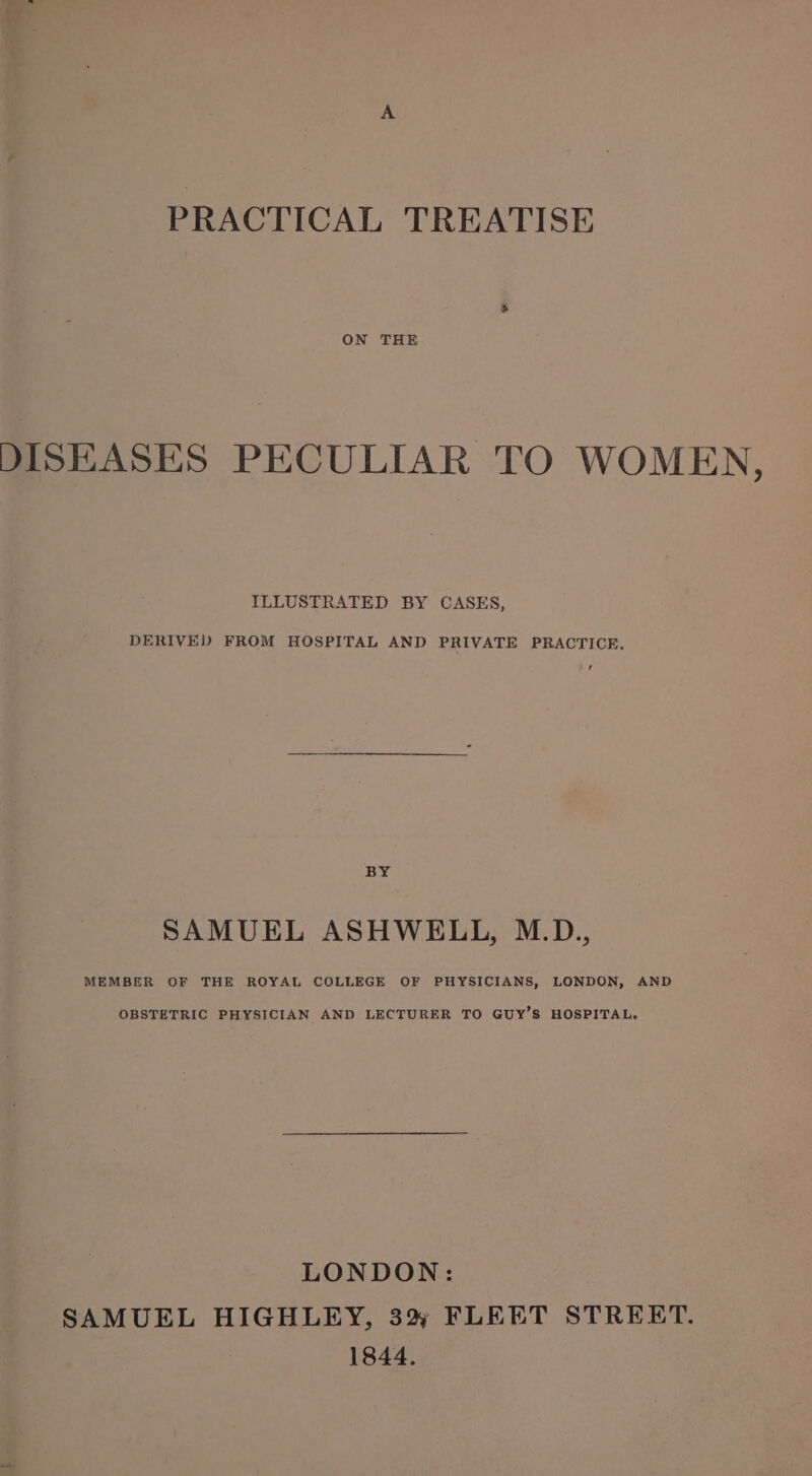 ON THE DISEASES PECULIAR TO WOMEN, ILLUSTRATED BY CASES, DERIVED FROM HOSPITAL AND PRIVATE PRACTICE. BY SAMUEL ASHWELL, M.D., MEMBER OF THE ROYAL COLLEGE OF PHYSICIANS, LONDON, AND OBSTETRIC PHYSICIAN AND LECTURER TO GUY’S HOSPITAL. LONDON: SAMUEL HIGHLEY, 3% FLEET STREET. 1844.