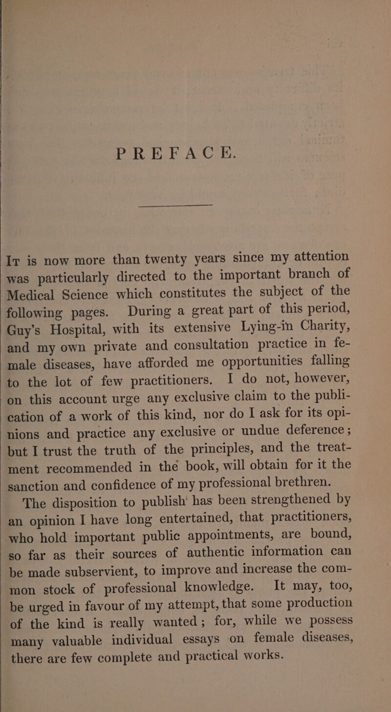 PREFACE. Ir is now more than twenty years since my attention was particularly directed to the important branch of Medical Science which constitutes the subject of the following pages. During a great part of this period, Guy’s Hospital, with its extensive Lying-in Charity, and my own private and consultation practice in fe- male diseases, have afforded me opportunities falling to the lot of few practitioners. I do not, however, on this account urge any exclusive claim to the publi- cation of a work of this kind, nor do I ask for its opi- nions and practice any exclusive or undue deference ; but I trust the truth of the principles, and the treat- ment recommended in the book, will obtain for it the sanction and confidence of my professional brethren. The disposition to publish’ has been strengthened by an opinion I have long entertained, that practitioners, who hold important public appointments, are bound, so far as their sources of authentic information can be made subservient, to improve and increase the com- mon stock of professional knowledge. It may, too, be urged in favour of my attempt, that some production of the kind is really wanted; for, while we possess many valuable individual essays on female diseases, there are few complete and practical works.