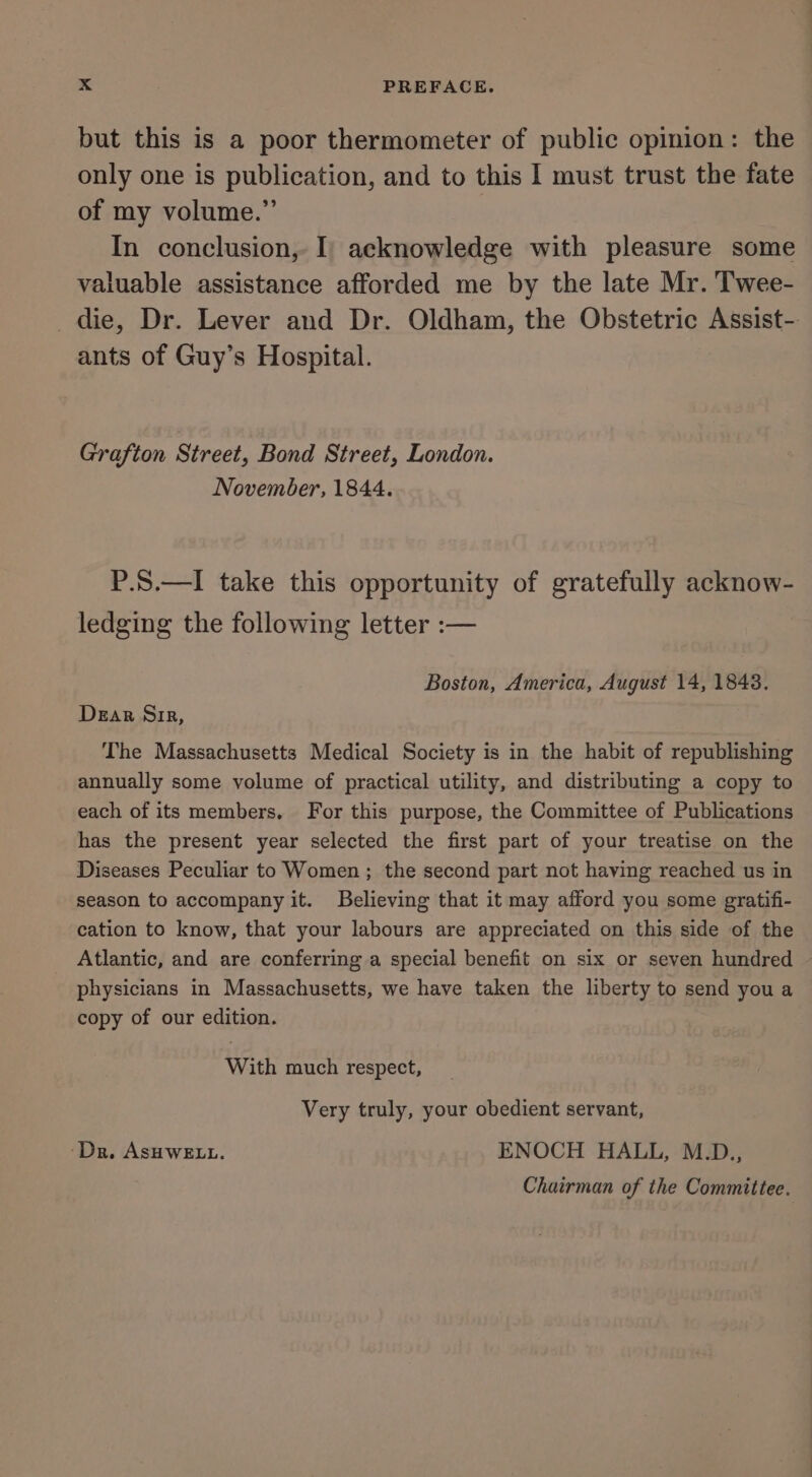 but this is a poor thermometer of public opinion: the only one is publication, and to this 1 must trust the fate of my volume.” | In conclusion, I) acknowledge with pleasure some valuable assistance afforded me by the late Mr. Twee- die, Dr. Lever and Dr. Oldham, the Obstetric Assist-. ants of Guy’s Hospital. Grafton Street, Bond Street, London. November, 1844. P.S.—I take this opportunity of gratefully acknow- ledging the following letter :— Boston, America, August 14, 1843. Dear Sir, The Massachusetts Medical Society is in the habit of republishing annually some volume of practical utility, and distributing a copy to each of its members, For this purpose, the Committee of Publications has the present year selected the first part of your treatise on the Diseases Peculiar to Women ; the second part not having reached us in season to accompany it. Believing that it may afford you some gratifi- cation to know, that your labours are appreciated on this side of the Atlantic, and are conferring a special benefit on six or seven hundred ~ physicians in Massachusetts, we have taken the liberty to send you a copy of our edition. With much respect, Very truly, your obedient servant, ‘Dr. ASHWELL. ENOCH HALL, M.D., Chairman of the Committee.