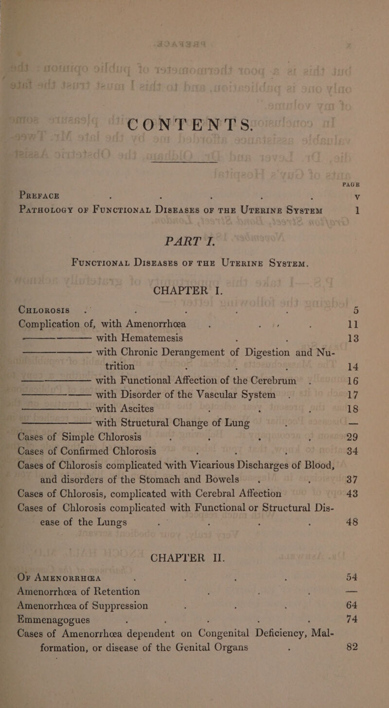 CONTENTS. PREFACE PaTHOLOGY OF Por anie ese OF THE arte sates FuncrionaL DIsEAses OF THE UTERINE SystTEM. CuLorosis Complication of, with Amenitriies with Hematemesis with Chronic Derangement of Tice and Nu- trition —__—_——— with Functional Alfreueion of th Corer with Disorder of the Vascular System —— with Ascites ‘ ——- with Structural Chiltize of Lung Cases of Simple Chlorosis : Cases of Confirmed Chlorosis Cases of Chlorosis complicated ‘with Vicarious ‘Disshaved of Blood, and disorders of the Stomach and Bowels Cases of Chlorosis, complicated with Cerebral Affection Cases of Chlorosis complicated with Functional or Structural Dis- ease of the Lungs Or Amznorria@a Amenorrhea of Retention Amenorrhcea of Suppression Emmenagogues Cases of Amenorrheea sent on ee al Weaceners Mal- formation, or disease of the Genital Organs PAGE