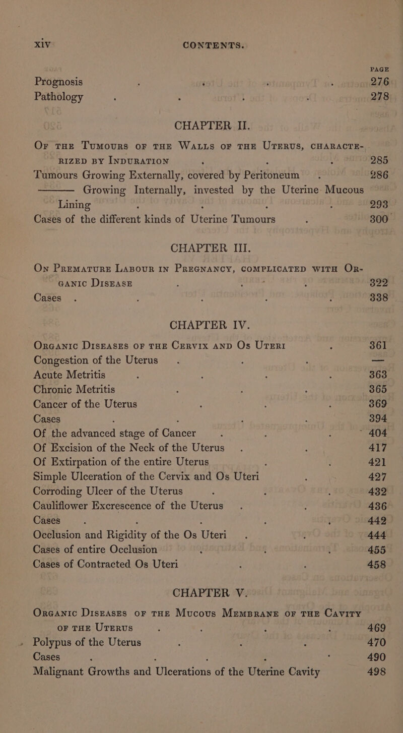7 Prognosis Pathology Or tHe Tumours oF THE WALLS oF THE UTERUS, CHARACTE- RIZED BY INDURATION Tumours Growing Externally, covered by pabiestiethin, Growing Internally, invested by the Uterine- Mucous Lining A Cases of the different kinds of Uterine Tumours On Premature LABOUR IN PREGNANCY, COMPLICATED WITH OR- GANIC DISEASE : Cases Organic DISEASES OF THE CERVIX AND Os UTERI Congestion of the Uterus Acute Metritis Chronic Metritis Cancer of the Uterus Cases Of the maces stage of Cannes Of Excision of the Neck of the Uterus Of Extirpation of the entire Uterus é Simple Ulceration of the Cervix and Os Uteri Corroding Ulcer of the Uterus Cauliflower Excrescence of the Uterus Cases Occlusion and Risidie of the Os Uied Cases of entire Occlusion y Cases of Contracted Os Uteri Oreanic DiszAsEs oF THE Mucous MremsBrane oF THE Cavity oF THE UTERUS Polypus of the Uterus Cases Malignant Growths and iceranans of the wesiie Cavity 498