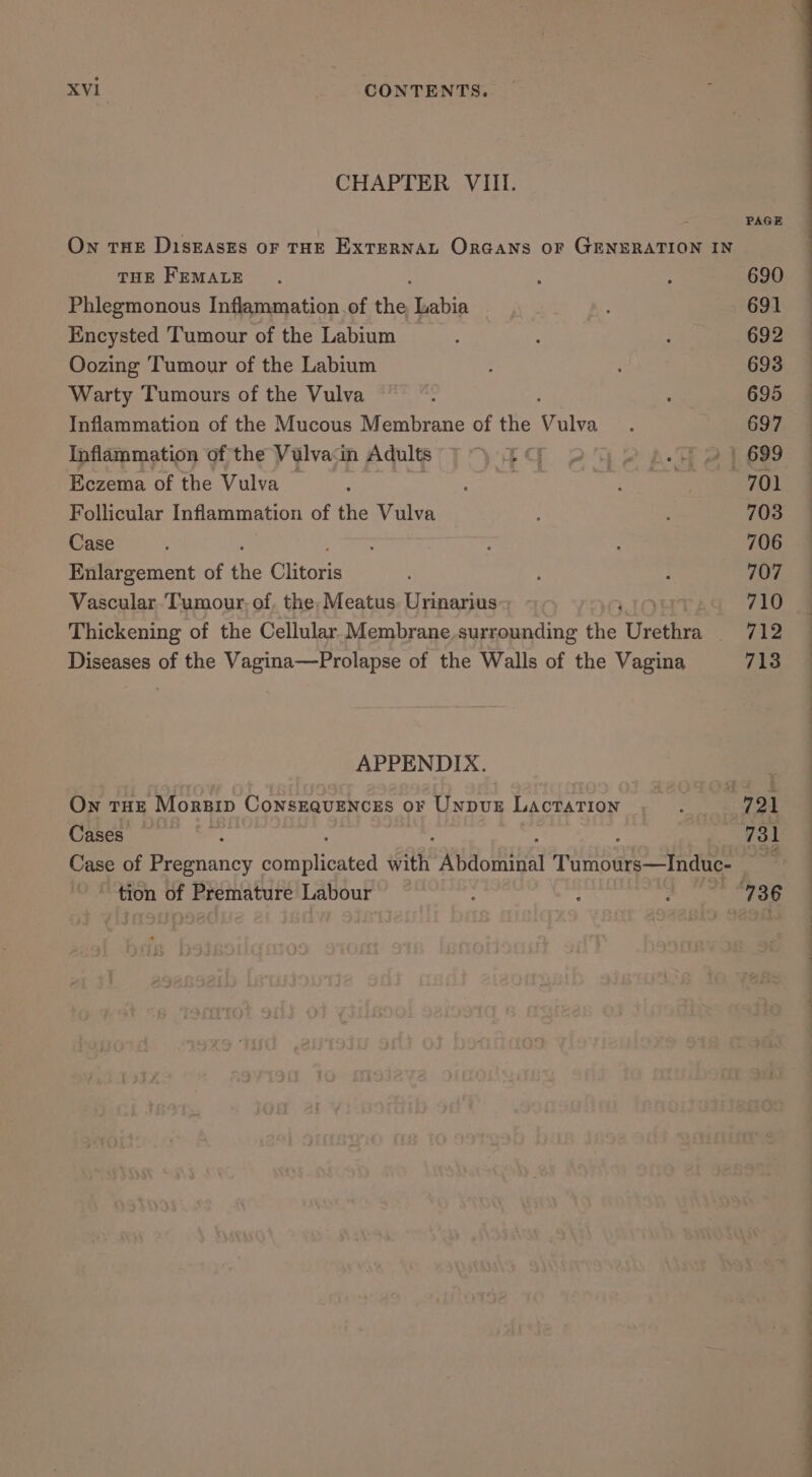 CHAPTER VIII. On THE DisEasEs oF THE ExTERNAL Orcans oF GENERATION IN THE FEMALE Phlegmonous Inflammation of the, Labia Encysted Tumour of the Labium ~ Oozing Tumour of the Labium Warty Tumours of the Vulva Inflammation of the Mucous Membrane of the Vv ulva Inflammation of the Vulvain Adults Eczema of the Vulva — Follicular Inflammation of the Vulva Case Enlargement of the Cittoris Vascular. Tumour, of. the, Meatus. Urinarius Thickening of the Cellular Membrane surrounding ie Uveitis Diseases of the Vagina—Prolapse of the Walls of the Vagina APPENDIX. On THE Monnip CONSEQUENCES OF UnpbvuE LAcTATION Cases tion of Premature Labour PAGE 690 691 692 693 695 697 701 703 706 707 710 712 713 EE