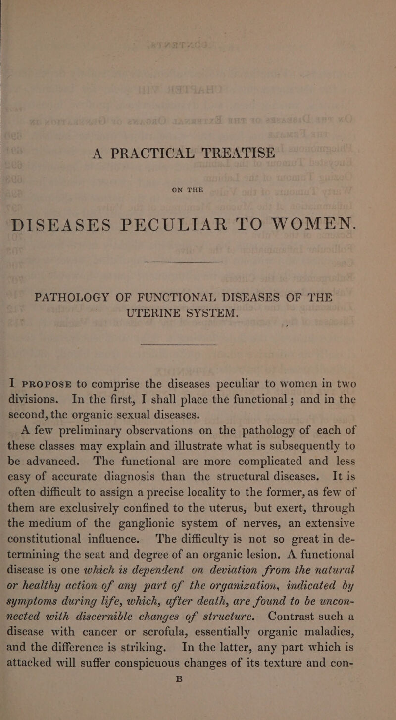 A PRACTICAL TREATISE ON THE DISEASES PECULIAR TO WOMEN. PATHOLOGY OF FUNCTIONAL DISEASES OF THE UTERINE SYSTEM. I PROPOSE to comprise the diseases peculiar to women in two divisions. In the first, I shall place the functional ; and in the second, the organic sexual diseases. A few preliminary observations on the pathology of each of these classes may explain and illustrate what is subsequently to be advanced. The functional are more complicated and less easy of accurate diagnosis than the structural diseases. It is often difficult to assign a precise locality to the former, as few of them are exclusively confined to the uterus, but exert, through the medium of the ganglionic system of nerves, an extensive constitutional influence. The difficulty is not so great in de- termining the seat and degree of an organic lesion. A functional disease is one which is dependent on deviation from the natural or healthy action of any part of the organization, indicated by symptoms during life, which, after death, are found to be uncon- nected with discernible changes of structure. Contrast such a disease with cancer or scrofula, essentially organic maladies, and the difference is striking. In the latter, any part which is attacked will suffer conspicuous changes of its texture and con- B