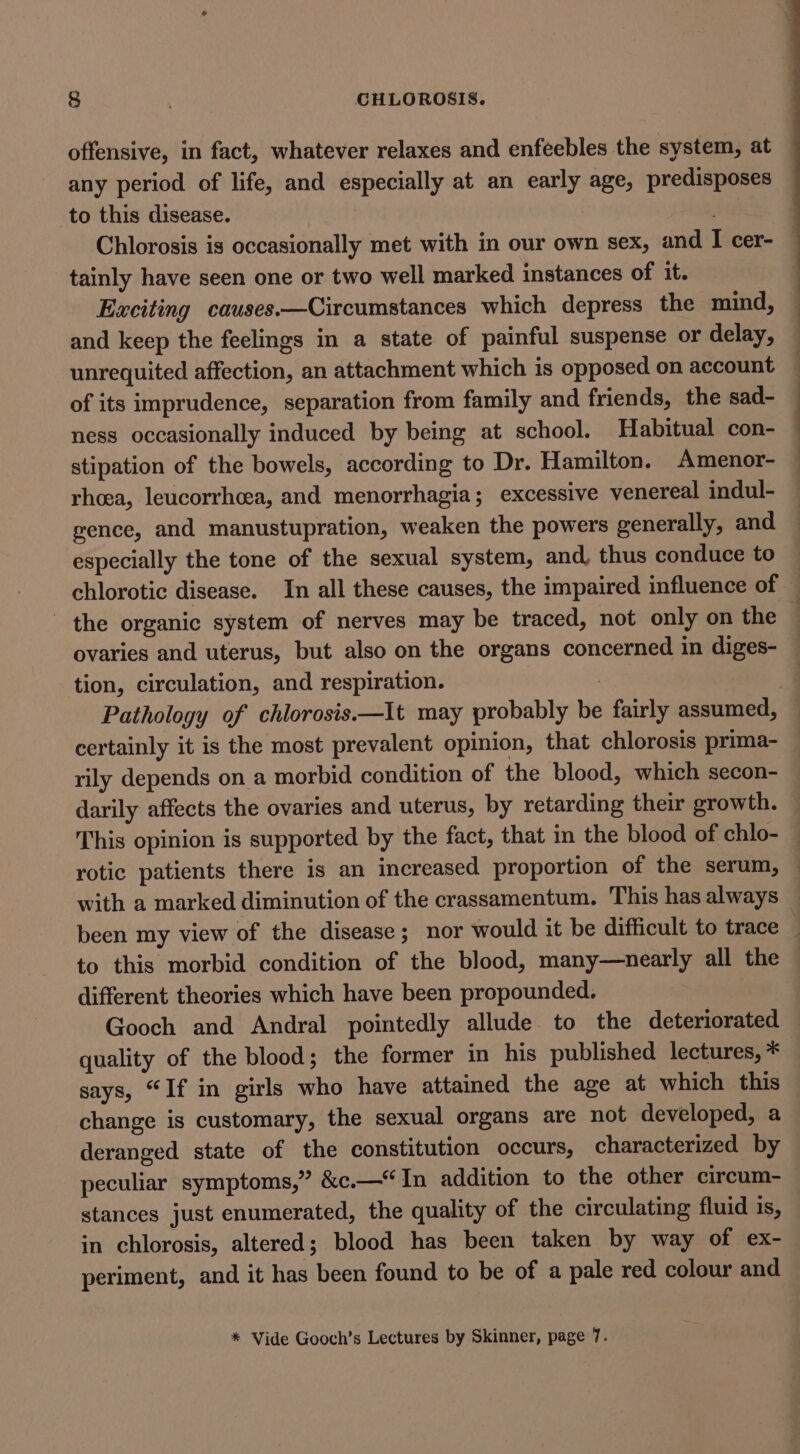 offensive, in fact, whatever relaxes and enfeebles the system, at any period of life, and especially at an early age, predisposes to this disease. Chlorosis is occasionally met with in our own sex, and I cer- tainly have seen one or two well marked instances of it. Exciting causes.—Circumstances which depress the mind, and keep the feelings in a state of painful suspense or delay, unrequited affection, an attachment which is opposed on account of its imprudence, separation from family and friends, the sad- ness occasionally induced by being at school. Habitual con- stipation of the bowels, according to Dr. Hamilton. Amenor- rhcea, leucorrheea, and menorrhagia; excessive venereal indul- gence, and manustupration, weaken the powers generally, and especially the tone of the sexual system, and, thus conduce to chlorotic disease. In all these causes, the impaired influence of — the organic system of nerves may be traced, not only on the — ovaries and uterus, but also on the organs concerned in diges- tion, circulation, and respiration. | } Pathology of chlorosis.—It may probably be fairly assumed, — certainly it is the most prevalent opinion, that chlorosis prima- rily depends on a morbid condition of the blood, which secon- darily affects the ovaries and uterus, by retarding their growth. This opinion is supported by the fact, that in the blood of chlo- rotic patients there is an increased proportion of the serum, ~ with a marked diminution of the crassamentum. This has always been my view of the disease; nor would it be difficult to trace ; to this morbid condition of the blood, many—nearly all the different theories which have been propounded. Gooch and Andral pointedly allude to the deteriorated quality of the blood; the former in his published lectures, * says, “If in girls who have attained the age at which this change is customary, the sexual organs are not developed, a deranged state of the constitution occurs, characterized by peculiar symptoms,” &amp;c.—“In addition to the other circum- stances just enumerated, the quality of the circulating fluid 18, in chlorosis, altered; blood has been taken by way of ex- periment, and it has been found to be of a pale red colour and * Vide Gooch’s Lectures by Skinner, page 7.