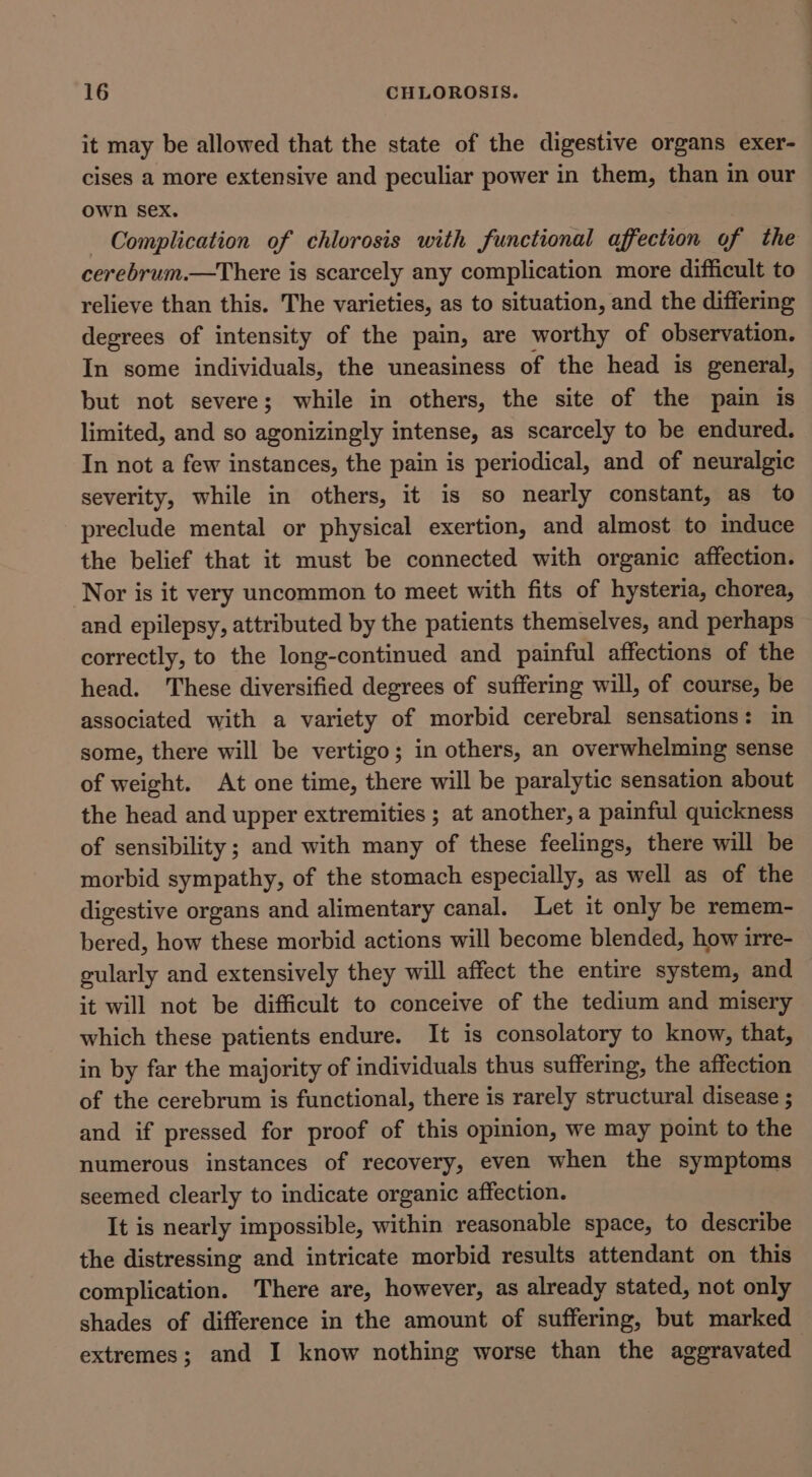 it may be allowed that the state of the digestive organs exer- cises a more extensive and peculiar power in them, than in our own sex. — Complication of chlorosis with functional affection of the cerebrum.—There is scarcely any complication more difficult to relieve than this. The varieties, as to situation, and the differing degrees of intensity of the pain, are worthy of observation. In some individuals, the uneasiness of the head is general, but not severe; while in others, the site of the pain is limited, and so agonizingly intense, as scarcely to be endured. In not a few instances, the pain is periodical, and of neuralgic severity, while in others, it is so nearly constant, as to preclude mental or physical exertion, and almost to induce the belief that it must be connected with organic affection. Nor is it very uncommon to meet with fits of hysteria, chorea, and epilepsy, attributed by the patients themselves, and perhaps correctly, to the long-continued and painful affections of the head. These diversified degrees of suffering will, of course, be associated with a variety of morbid cerebral sensations: in some, there will be vertigo; in others, an overwhelming sense of weight. At one time, there will be paralytic sensation about the head and upper extremities ; at another, a painful quickness of sensibility ; and with many of these feelings, there will be morbid sympathy, of the stomach especially, as well as of the digestive organs and alimentary canal. Let it only be remem- bered, how these morbid actions will become blended, how irre- gularly and extensively they will affect the entire system, and it will not be difficult to conceive of the tedium and misery which these patients endure. It is consolatory to know, that, in by far the majority of individuals thus suffering, the affection of the cerebrum is functional, there is rarely structural disease ; and if pressed for proof of this opinion, we may point to the numerous instances of recovery, even when the symptoms seemed clearly to indicate organic affection. It is nearly impossible, within reasonable space, to describe the distressing and intricate morbid results attendant on this complication. There are, however, as already stated, not only shades of difference in the amount of suffering, but marked extremes; and I know nothing worse than the aggravated