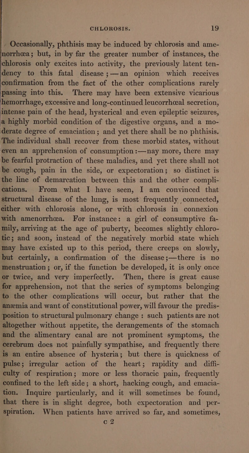Occasionally, phthisis may be induced by chlorosis and ame- norrhea; but, in by far the greater number of instances, the chlorosis only excites into activity, the previously latent ten- dency to this fatal disease ;—-an opinion which receives confirmation from the fact of the other complications rarely passing into this. There may have been extensive vicarious hemorrhage, excessive and long-continued leucorrheeal secretion, intense pain of the head, hysterical and even epileptic seizures, a highly morbid condition of the digestive organs, and a mo- derate degree of emaciation ; and yet there shall be no phthisis. ‘The individual shall recover from these morbid states, without even an apprehension of consumption :—nay more, there may be fearful protraction of these maladies, and yet there shall not be cough, pain in the side, or expectoration; so distinct is the line of demarcation between this and the other compli- cations. From what I have seen, I am convinced that structural disease of the lung, is most frequently connected, either with chlorosis alone, or with chlorosis in connexion with amenorrhea. For instance: a girl of consumptive fa- mily, arriving at the age of puberty, becomes slightly chloro- tic; and soon, instead of the negatively morbid state which may have existed up to this period, there creeps on slowly, but certainly, a confirmation of the disease;—there is no menstruation ; or, if the function be developed, it is only once or twice, and very imperfectly. Then, there is great cause for apprehension, not that the series of symptoms belonging to the other complications will occur, but rather that the anemia and want of constitutional power, will favour the predis- position to structural pulmonary change : such patients are not altogether without appetite, the derangements of the stomach and the alimentary canal are not prominent symptoms, the cerebrum does not painfully sympathise, and frequently there is an entire absence of hysteria; but there is quickness of pulse; irregular action of the heart; rapidity and diffi- culty of respiration; more or less thoracic pain, frequently confined to the left side; a short, hacking cough, and emacia- tion. Inquire particularly, and it will sometimes be found, that there is in slight degree, both expectoration and _per- spiration. When patients have arrived so far, and sometimes, Cc 2