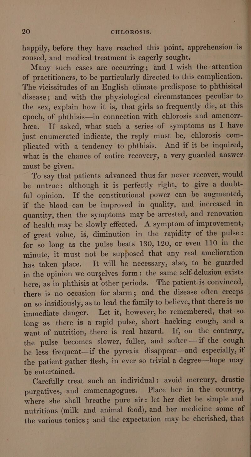 happily, before they have reached this point, apprehension is roused, and medical treatment is eagerly sought. Many such cases are occurring; and I wish the attention of practitioners, to be particularly directed to this complication. The vicissitudes of an English climate predispose to phthisical disease; and with the physiological circumstances peculiar to the sex, explain how it is, that girls so frequently die, at this epoch, of phthisis—in connection with chlorosis and amenorr- hea. If asked, what such a series of symptoms as I have just enumerated indicate, the reply must be, chlorosis com- plicated with a tendency to phthisis. And if it be inquired, what is the chance of entire recovery, a very guarded answer must be given. To say that patients advanced thus far never recover, would be untrue: although it is perfectly right, to give a doubt- ful opinion. If the constitutional power can be augmented, if the blood can be improved in quality, and increased in quantity, then the symptoms may be arrested, and renovation of health may be slowly effected. A symptom of improvement, of great value, is, diminution in the rapidity of the pulse : for so long as the pulse beats 130, 120, or even 110 in the minute, it must not be supposed that any real amelioration has taken place. It will be necessary, also, to be guarded in the opinion we ourselves form: the same self-delusion exists here, as in phthisis at other periods. The patient is convinced, there is no occasion for alarm; and the disease often creeps _ on so insidiously, as to lead the family to believe, that there is no immediate danger. Let it, however, be remembered, that so. long as there is a rapid pulse, short hacking cough, and a want of nutrition, there is real hazard. If, on the contrary, the pulse becomes slower, fuller, and softer —if the cough © be less frequent—if the pyrexia disappear—and especially, if | the patient gather flesh, in ever so trivial a degree—hope may be entertained. Carefully treat such an individual: avoid mercury, drastic purgatives, and emmenagogues. Place her in the country, where she shall breathe pure air: let her diet be simple and ~ nutritious (milk and animal food), and her medicine some of — the various tonics; and the expectation may be cherished, that