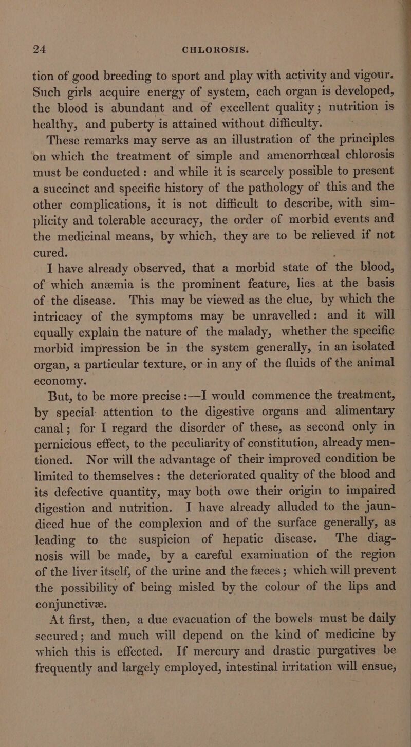 tion of good breeding to sport and play with activity and vigour. Such girls acquire energy of system, each organ is developed, the blood is abundant and of excellent quality; nutrition is healthy, and puberty is attained without difficulty. These remarks may serve as an illustration of the principles on which the treatment of simple and amenorrhceal chlorosis — must be conducted: and while it is scarcely possible to present a succinct and specific history of the pathology of this and the other complications, it is not difficult to describe, with sim- plicity and tolerable accuracy, the order of morbid events and the medicinal means, by which, they are to be relieved if not cured. I have already observed, that a morbid state of the blood, of which anemia is the prominent. feature, lies at the basis of the disease. This may be viewed as the clue, by which the intricacy of the symptoms may be unravelled: and it will equally explain the nature of the malady, whether the specific morbid impression be in the system generally, in an isolated organ, a particular texture, or in any of the fluids of the animal economy. But, to be more precise :—I would commence the treatment, by special: attention to the digestive organs and alimentary canal; for I regard the disorder of these, as second only in pernicious effect, to the peculiarity of constitution, already men- tioned. Nor will the advantage of their improved condition be limited to themselves: the deteriorated quality of the blood and its defective quantity, may both owe their origin to impaired digestion and nutrition. I have already alluded to the jaun- diced hue of the complexion and of the surface generally, as leading to the suspicion of hepatic disease. The diag- nosis will be made, by a careful examination of the region of the liver itself, of the urine and the feeces; which will prevent the possibility of being misled by the colour of the lips and conjunctive. At first, then, a due evacuation of the bowels must be daily secured; and much will depend on the kind of medicine by which this is effected. If mercury and drastic purgatives be frequently and largely employed, intestinal irritation will ensue,