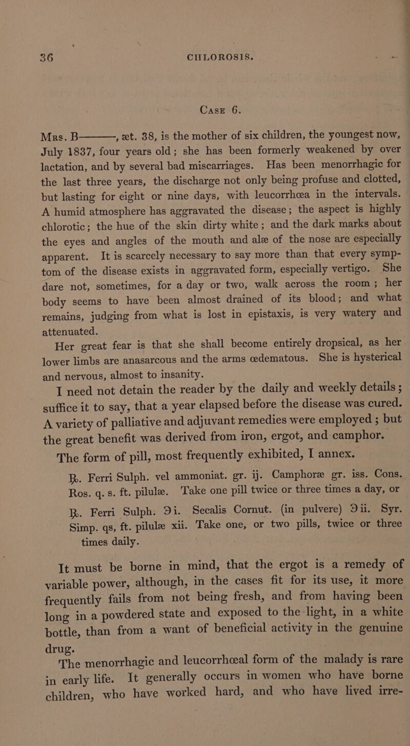 Cast 6. Mrs. B , xt. 38, is the mother of six children, the youngest now, July 1837, four years old; she has been formerly weakened by over lactation, and by several bad miscarriages. Has been menorrhagic for the last three years, the discharge not only being profuse and clotted, but lasting for eight or nine days, with leucorrhcea in the intervals. A humid atmosphere has aggravated the disease; the aspect is highly chlorotic; the hue of the skin dirty white; and the dark marks about the eyes and angles of the mouth and ale of the nose are especially apparent. It is scarcely necessary to say more than that every symp- tom of the disease exists in aggravated form, especially vertigo. She dare not, sometimes, for a day or two, walk across the room ; her body seems to have been almost drained of its blood; and what remains, judging from what is lost in epistaxis, is very watery and attenuated. 2 lower limbs are anasarcous and the arms cedematous. She is hysterical and nervous, almost to insanity. I need not detain the reader by the daily and weekly details ; suffice it to say, that a year elapsed before the disease was cured. A variety of palliative and adjuvant remedies were employed ; but the great benefit was derived from iron, ergot, and camphor. The form of pill, most frequently exhibited, I annex. hp. Ferri Sulph. vel ammoniat. gr. ij. Camphore gr. iss. Cons. Ros. q.s. ft. pilule. ‘Take one pill twice or three times a day, or R. Ferri Sulph: Di. Secalis Cornut. (in pulvere) Dii. Syr. Simp. qs, ft. pilula xii. Take one, or two pills, twice or three times daily. It must be borne in mind, that the ergot is a remedy of variable power, although, in the cases fit for its use, it more frequently fails from not being fresh, and from having been long ina powdered state and exposed to the light, in a white bottle, than from a want of beneficial activity in the genuine drug. The menorrhagic and leucorrhceal form of the malady is rare in early life. It generally occurs in women who have borne children, who have worked hard, and who have lived irre-