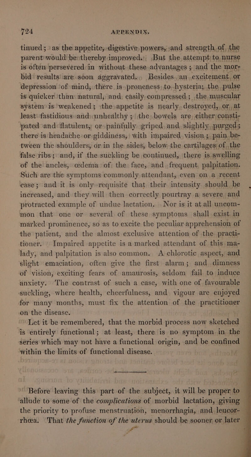 tinued; + as the appetitey-digestive powers, ;and strength of, the parent: would! benthereby improved.); But the attempt) to. nurse is’ often persevered: in without these, advantages ; and the mor- bid! results!iare.soon aggravated... Besides.,an.excitement, or depression ‘of mind; there. is proneness) to,-hysteria;, the pulse ig quicker ‘than: natural; ‘and; easily compressed.; the muscular system is weakened ithe »appetite is nearly, destroyed, or, at least: fastidious, and:unhealthy ; | the; bowels are, either;consti- ‘pated and flatulent, or» painfully. griped, and. slightly, purged s there is' headache-or-giddiness, | with impaired vision,;. pain be~ tween the shoulders; or in the: sides, below,.the cartilages: of,,the false ribs; and, if the suckling be continued, \there is swelling of the ancles, oedema) of the: face, and .frequent, palpitation. Such are the symptoms commonly attendant, even on a recent case; and it is only~requisite that their intensity. should be increased, and they will then correctly pourtray a severe and protracted example of undue lactation. . Nor is it at all uncom- mon that one or several of these symptoms shall exist in marked prominence, so as to excite the peculiar apprehension of the patient, and the almost exclusive attention of the practi- tioner. Impaired appetite is a marked attendant of this ma- lady, and palpitation is also common. A chlorotic aspect, and slicht emaciation, often give the first alarm; and_dimness of vision, exciting fears of amaurosis, seldom fail to induce anxiety. The contrast of such a case, with one of favourable ‘suckling, where health, cheerfulness, and vigour are enjoyed for many months, must fix the attention of the practitioner on the disease. Let it be remembered, that the morbid process now sketched is entirely functional; at least, there is no symptom. in the series which may not have a functional origin, and be confined within the limits of functional disease. Before leaving this part of the subject, it will be proper to — allude to some of the complications of morbid lactation, giving the priority to profuse menstruation, menorrhagia, and leucor- — rhea. That the function of the uterus should be sooner or later — i |