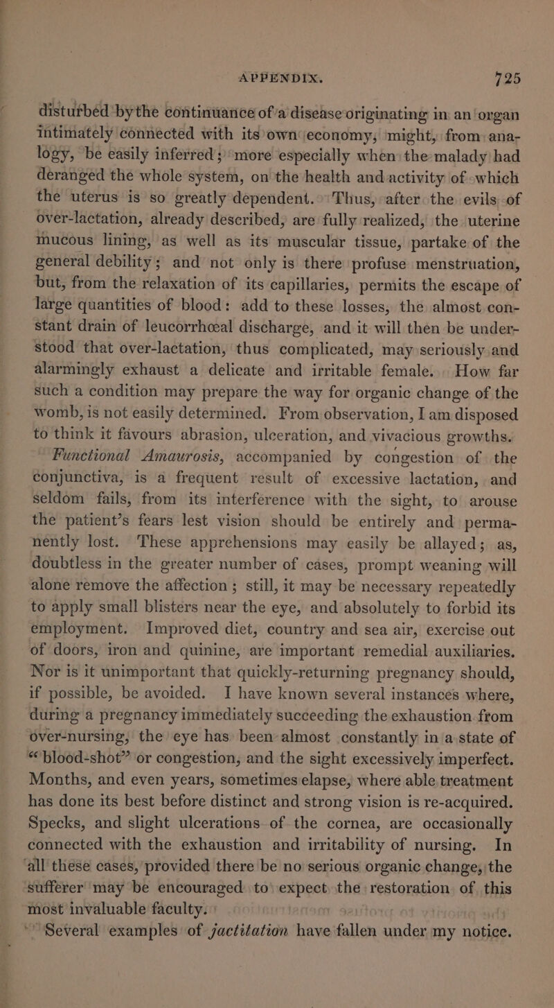 disturbéd ‘bythe continuance of’a disease originating: in: an‘organ intimately connected with its’own economy; ‘might, from: ana- logy, be easily inferred; more especially when the malady had deranged the whole system, on the health and activity of which the uterus is so greatly dependent.»'Thus, “after the. evils of over-lactation, already described, are fully realized, the uterine mhucous lining, as well as its muscular tissue, partake of the general debility; and not only is there profuse menstruation, but, from the relaxation of its capillaries, permits the escape of large quantities of blood: add to these losses, the almost con- stant drain of leucorrhoeal discharge, and it will then be under- stood that over-lactation, thus complicated, may seriously and alarmingly exhaust a delicate and irritable female... How far such a condition may prepare the way for organic change of the womb, is not easily determined. From observation, I am disposed to think it favours abrasion, ulceration, and vivacious growths. Functional Amaurosis, accompanied by congestion of the conjunctiva, is a frequent result of excessive lactation, and seldom fails, from its interference with the sight, to arouse the patient’s fears lest vision should be entirely and perma- nently lost. These apprehensions may easily be allayed; as, doubtless in the greater number of cases, prompt weaning will alone remove the affection ; still, it may be necessary repeatedly to apply small blisters near the eye, and absolutely to forbid its employment. Improved diet, country and sea air, exercise out of doors, iron and quinine, ave important remedial auxiliaries. Nor is it unimportant that quickly-returning pregnancy should, if possible, be avoided. I have known several instances where, during a pregnancy immediately succeeding the exhaustion from over-nursing, the eye has been almost constantly in a state of ““blood-shot” or congestion, and the sight excessively imperfect. Months, and even years, sometimes elapse, where able. treatment has done its best before distinct and strong vision is re-acquired. Specks, and slight ulcerations of the cornea, are occasionally connected with the exhaustion and irritability of nursing. In ‘all these cases, provided there be no serious organic change; the sufferer may be encouraged to) expect) the restoration. of, this most invaluable faculty. | | : Several examples of jactétation have fallen adil my notice.