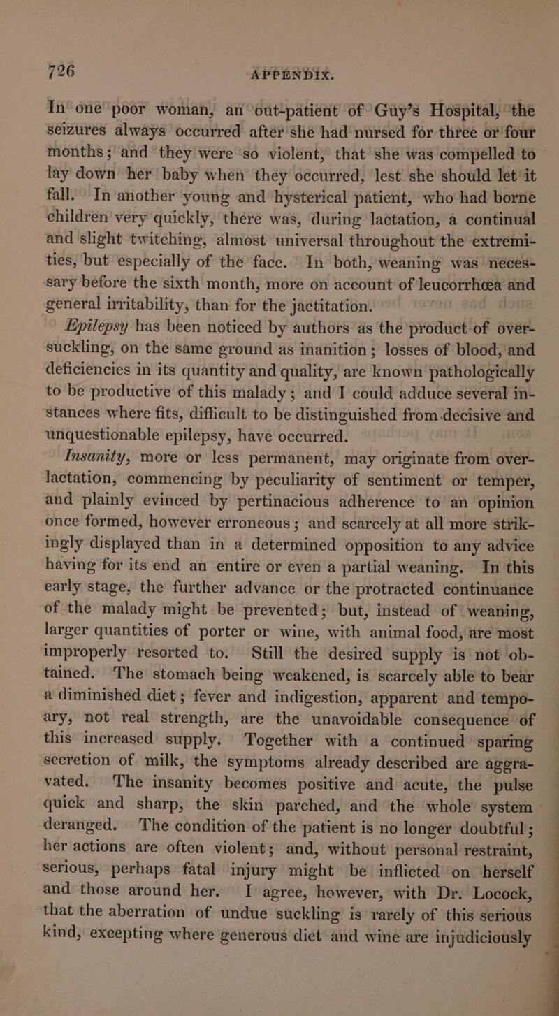 In‘ one poor woman, an ‘out-patient of Guy’s Hospital, ‘the seizures always occurred after'she had nursed for three or four months ; and they were so violent, that she was compelled to lay down ‘her! baby when ‘they occurred, ‘lest she should let‘ it fall. In another young and hysterical patient, who had borne children very quickly, there was, during lactation, a continual and shght twitching, almost universal throughout the extremi- ties, but especially of the face. In both, weaning was’ neces- sary before the sixth month, more on account of leucorrheea and general irritability, than for the jactitation. Epilepsy has been noticed by authors as the product of over- suckling, on the same ground as inanition ; losses of blood, and deficiencies in its quantity and quality, are known pathologically to be productive of this malady; and I could adduce several in- stances where fits, difficult to be distinguished from decisive and unquestionable epilepsy, have occurred. Insanity, more or less permanent, may originate from over- lactation, commencing by peculiarity of sentiment or temper, and plainly evinced by pertinacious adherence to an opinion once formed, however erroneous ; and scarcely at all more strik- ingly displayed than in a determined opposition to any advice having for its end an entire or even a partial weaning. In this early stage, the further advance or the protracted continuance of the malady might be prevented; but, instead of weaning, larger quantities of porter or wine, with animal food, are most improperly resorted to. Still the desired supply is not ob- tained. The stomach being weakened, is scarcely able to bear a diminished diet ; fever and indigestion, apparent and tempo- ary, not real strength, are the unavoidable consequence of this increased supply. Together with a continued spare secretion of milk, the symptoms already described are agera- vated. The insanity becomes positive and acute, the pulse quick and sharp, the skin parched, and the whole system ' deranged. The condition of the patient is no longer doubtful; her actions are often violent; and, without’ personal restraint, serious, perhaps fatal injury might be inflicted on herself and those around her. I agree, however, with Dr. Locock, that the aberration of undue suckling is rarely of this serious kind, excepting where generous diet and wine are injudiciously