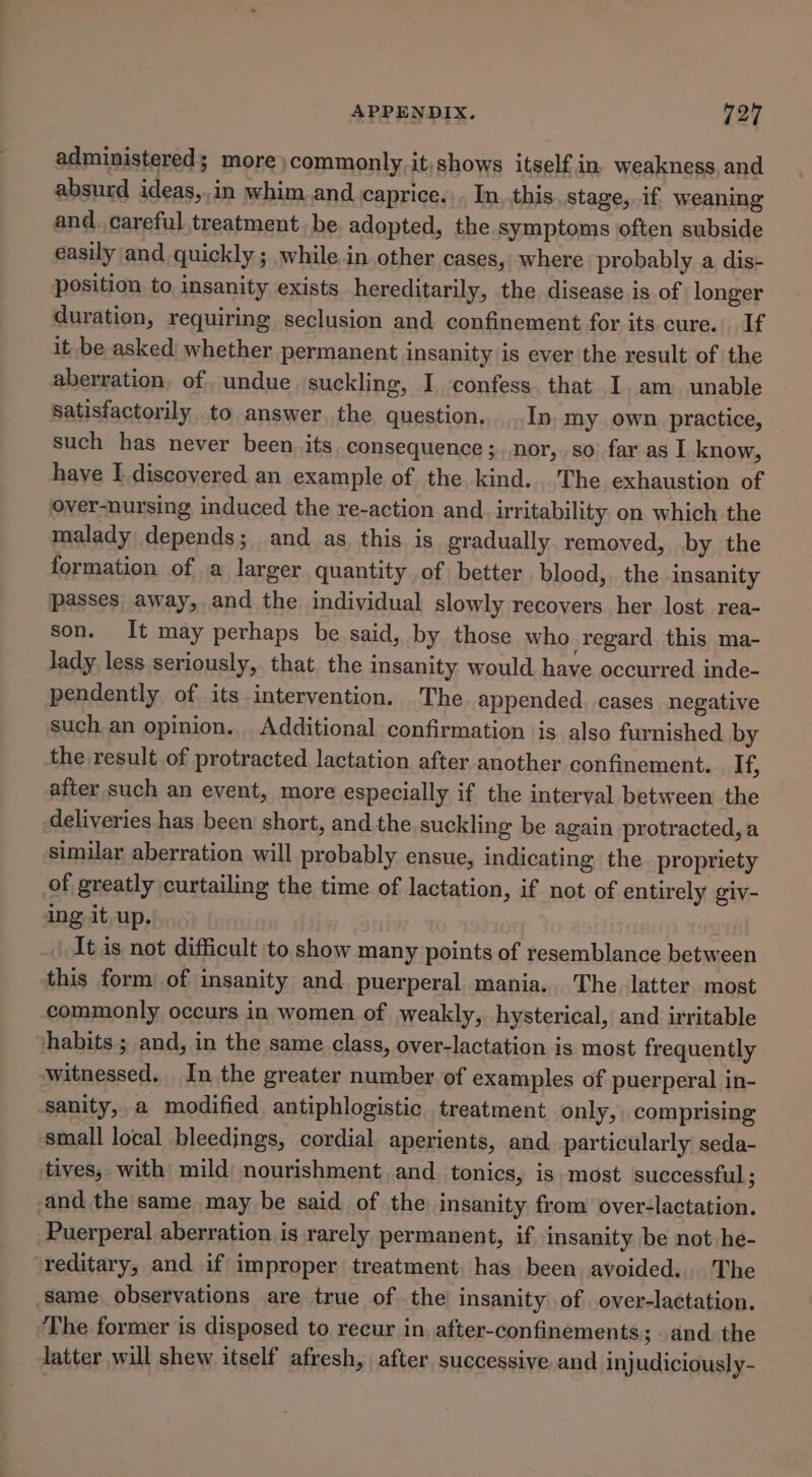 administered; more commonly it,shows itself in. weakness. and absurd ideas,.in whim.and caprice.\. In, this,.stage,.if weaning and. careful treatment, be adopted, the symptoms often subside easily and quickly ; while in other cases, where probably a dis- position to insanity exists hereditarily, the disease is of longer duration, requiring seclusion and confinement for its cure. If it be asked whether permanent insanity is ever the result of the aberration, of undue suckling, I confess. that I am unable satisfactorily to answer, the question. In my own. practice, such has never been. its. consequence ;. nor, so far as I know, have I discovered an example of the kind...'The exhaustion of over-nursing induced the re-action and. irritability on which the malady depends; and as this is gradually removed, by the formation of a larger quantity of better blood, the insanity passes away, and the individual slowly recovers her lost rea- son. It may perhaps be said, by those who regard this ma- lady less seriously, that. the insanity would have occurred inde- pendently of its intervention. The appended cases negative such an opinion. Additional confirmation is also furnished by the result of protracted lactation after another confinement. If, after such an event, more especially if the interval between the deliveries has been short, and the suckling be again protracted, a similar aberration will probably ensue, indicating the propriety of greatly curtailing the time of lactation, if not of entirely giv- ing it. up. It is not difficult to show many points of resemblance between this form of insanity and puerperal mania. The latter most commonly occurs in women of weakly, hysterical, and irritable habits ; and, in the same class, over-lactation is most frequently witnessed. In the greater number of examples of puerperal in- sanity,,a modified antiphlogistic treatment only, comprising small local bleedings, cordial aperients, and. particularly seda- tives, with mild nourishment and. tonics, is. most successful; and the same may be said of the insanity from over-lactation. Puerperal aberration is rarely permanent, if insanity be not he- reditary, and if improper treatment, has been avoided... The same, observations are true of the insanity of over-lactation. The former is disposed to recur in after-confinements; . and. the latter will shew itself afresh, after, successive and injudiciously-