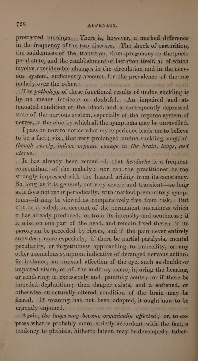 protracted nursings.., There is, however, .a marked difference in. the frequency. of the two diseases,, ‘The shock of parturition; the suddenness of the, transition, from pregnancy to the ‘puer- pera], state, and, the establishment of lactation itself, all of which involve considerable changes in the circulation and in the erv- ous, system, sufficiently account, for the prevalenee of the one malady, over the’ other. rods The pathology of these functional results. of sinus pet on: is by no. means intricate or. doubtful. - An, impaired and: at- tenuated condition of the blood, and..a consequently depressed state of the nervous system, especially of the organic system:of nerves, is the clue,by which all the symptoms may be unrayelled. I pass on now to notice what my experience leads me to believe to be a fact; viz., that very prolonged undue suckling may, a/- though ee neg organic change in the brain, lungs, and uterus. | It has already been remarked, that headache is a foely died concomitant of the malady: nor can the practitioner be too strongly impressed with the hazard arising from its constancy. So. long as it is general, not very severe and transient—so long as it does not recur periodically, with marked premonitory symp- toms—it may be viewed as comparatively free from risk. But if it be dreaded, on account of the permanent uneasiness which it has already produced, or from its intensity and acuteness ; if it seize on one part of the head, and remain fixed there; if its paroxysm be preceded by rigors, and if the pain never entirely subsides; more especially, if there be partial paralysis, mental pecuharity, or forgetfulness approaching to imbecility, or any other anomalous symptom indicative of deranged nervous action; for instance, an unusual affection of the eye, such as double or impaired vision, or of the auditory nerve, injuring the hearing, er rendering it excessively and. painfully acute; or if there be impeded deglutition ; then danger exists, and a softened, or otherwise structurally altered condition of the brain may be feared. If weaning has not been adopted, it ought now to be urgently enjoined. Again, the lungs may become organically affected; or, to ex- press what is probably more. strictly accordant with the fact; a tendency to phthisis, hitherto latent, may be developed ;. tuber-