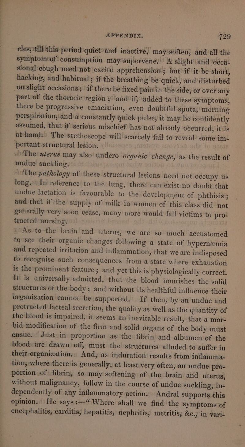 cles} till this period quiet® and inactive, may soften} aid all the symptom‘of consumption may supervénée! A slight and ‘occa+ sional cough need ‘not ‘excite apprehension ; but if it be short, hacking; and habitual’; if the breathing be quick, and disturbed orslight occasions; if there be fixed pain in the side, or over any partof the thoracic region }° and if; added to these symptoms, there be progressive emaciation, even doubtfal sputa, morning perspiration;'and ‘a constantly quick pulse, it may be confidently assumed, that if serious mischief has not already occurred) it is athand.: The stethoscope will scarcely fail to reveal’ some im- portant structural lesion, -Thesuterus may also undero organic change, as the result of undue suckling. ‘~The pathology of these structural lesions need not occupy us tong. In reference to the lung, there can exist:no doubt that undue lactation is favourable to the development of phthisis’; and that if the supply of milk inwomen of ‘this class did not generally very soon cease, many more would fall victims to pro- tracted nursing. | As 'to-the brain and uterus, we are so much accustomed to'see their organic changes following a state of hypernemia and repeated irritation and inflammation, that we are indisposed to recognise such consequences from a state where exhaustion is the prominent feature ; and yet this is physiologically correct. dt is universally admitted, that the blood nourishes the solid structures of the body; and without its healthful influence their organization cannot be supported. If then, by an undue and protracted lacteal secretion, the quality as well as the quantity of the blood is impaired, it seems an inevitable result, that a mor- bid modification of the firm and solid organs of the body must ensue. Just in proportion as the fibrin and albumen of the blood. are drawn off, must the structures alluded to suffer in their organization... And, as induration’ results from inflamma- tion, where: there is generally, at least very often, an undue pro- portion .of fibrin, so may softening of the brain’ and uterus, without malignancy, follow in the course of undue suckling, in- dependently of any inflammatory action. | Andral supports this opinion.. He says :—“* Where shall we find the symptoms of encephalitis, carditis, hepatitis, nephritis, metritisy &amp;¢c.; in -variz