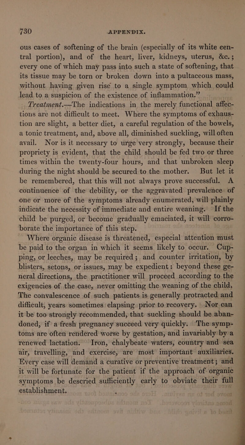 ous cases of softening of the brain (especially of its white cen- tral portion), and of the heart, liver, kidneys, uterus, &amp;c. ; every one of which may pass into such a state of softening, that its tissue may be torn or broken down into a pultaceous mass, without, having given rise to a single symptom which could lead to a suspicion of the existence of inflammation.” Treatment.—The indications in the merely functional affec- tions are not difficult to meet. Where the symptoms of exhaus- tion are slight, a better diet, a careful regulation of the bowels, a tonic treatment, and, above all, diminished suckling, will often avail. Nor is it necessary to urge very strongly, because their propriety is evident, that the child should be fed two or three times within the twenty-four hours, and that unbroken sleep during the night should be secured to the mother. But let it be remembered, that this will not always prove successful. A continuence of the debility, or the aggravated prevalence of one or more of the symptoms already enumerated, will plainly indicate the necessity of immediate and entire weaning. If the child be purged, or become gradually emaciated, it will corro- borate the importance of this step. Where organic disease is threatened, especial attention must be paid to the organ in which it seems likely to occur. Cup- ping, or leeches, may be required; and counter irritation, by blisters, setons, or issues, may be expedient: beyond these ge- neral directions, the practitioner will proceed according to the exigencies of the case, never omitting the weaning of the child, The convalescence of such patients.is generally protracted and difficult, years sometimes ‘elapsing prior to recovery. | Nor can it be too strongly recommended, that suckling should be aban- doned, if a fresh pregnancy succeed very quickly. ‘The symp- toms are often rendered worse by gestation, and invariably by a renewed lactation. Iron, chalybeate waters, country and sea air, travelling, and exercise, are most important auxiliaries. Every case will demand a curative or preventive treatment; and it will be fortunate for the patient if the approach of. organic symptoms be descried sufficiently early to obviate their full establishment. ;