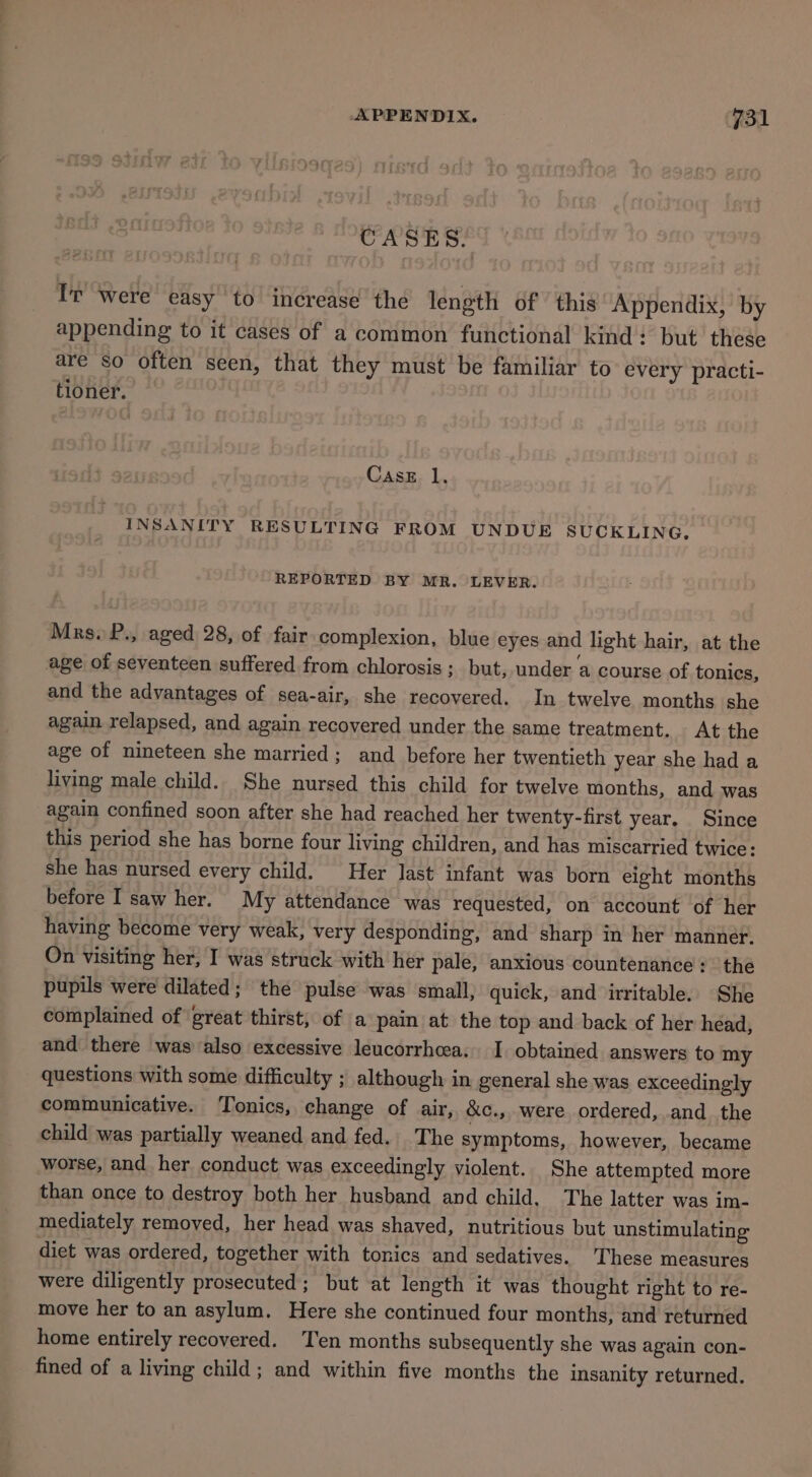 CASES. Ir were easy to increase the length of | this Appendix, by appending to it cases of a common functional kind: but these are so often seen, that they must be familiar to every practi- tioner. CasE. 1. INSANITY RESULTING FROM UNDUE SUCKLING, REPORTED BY MR. LEVER. Mrs. P., aged 28, of fair complexion, blue eyes and light hair, at the age of seventeen suffered from chlorosis ; but, under a course of tonics, and the advantages of sea-air, she recovered. In twelve months she again relapsed, and again recovered under the same treatment. At the age of nineteen she married; and before her twentieth year she had a living male child. She nursed this child for twelve months, and was again confined soon after she had reached her twenty-first year. Since this period she has borne four living children, and has miscarried twice: she has nursed every child. Her last infant was born eight months before I saw her. My attendance was requested, on account of her having become very weak, very desponding, and sharp in her manner. On visiting her, I was struck with her pale, anxious countenance : the pupils were dilated; the pulse was small, quick, and irritable. She complained of great thirst, of a pain at the top and back of her head, and there was also excessive leucorrheea. I obtained answers to my questions with some difficulty ; although in general she was exceedingly communicative. Tonics, change of air, &amp;c., were ordered, and the child was partially weaned and fed. The symptoms, however, became worse, and her conduct was exceedingly violent. She attempted more than once to destroy both her husband and child, The latter was im- mediately removed, her head was shaved, nutritious but unstimulating diet was ordered, together with tonics and sedatives. These measures were diligently prosecuted; but at length it was thought right to re- move her to an asylum. Here she continued four months, and returned home entirely recovered. Ten months subsequently she was again con- fined of a living child; and within five months the insanity returned.