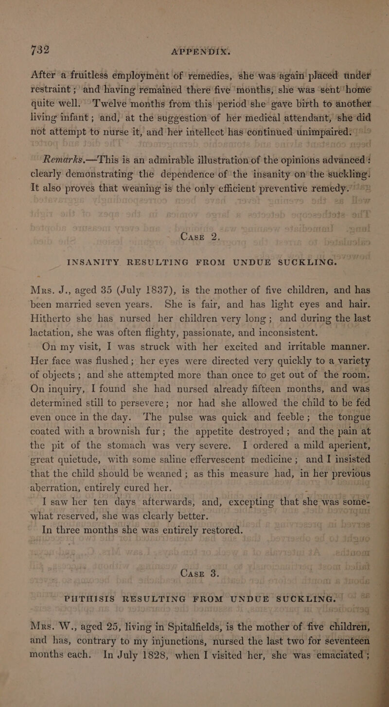 After a fruitless employment of remédies, she was ‘again placed tnder restraint ; ‘and having remained there five ‘months, she was ‘sent home quite well. Twelve months from this period'she gave birth to another living infant ; ‘and, at the sugeestion of her medical attendant, ‘shedid not attempt to nurse it, and her intellect has continued unimpaired. ° Remarks.—This is an admirable illustration of the opinions advanced? clearly demonstrating the dependence of ‘the insanity on’ the suckling. It also proves that weaning is the only efficient preventive remedy.” ©» Case 2. INSANITY. RESULTING FROM UNDUE SUCKLING. __ Mrs. J., aged 35 (July 1837), is the mother of five children, and has been married seven years. She is fair, and has light eyes and hair. Hitherto she has nursed her children very long; and during the last lactation, she was often flighty, passionate, and snerameneas On my visit, I was struck with her excited and irritable manner. Her face was flushed; her eyes were directed very quickly to a variety of objects ; and she attempted more than once to get out of the room, On inquiry, I found she had nursed already fifteen months, and was determined still to persevere; nor had she allowed the child to be fed even once in the day. ‘The pulse was quick and feeble; the tongue coated with a brownish fur; the appetite destroyed; and the pain at the pit of the stomach was very severe. I ordered a mild aperient, great quietude, with some saline effervescent medicine; and I insisted that the child should be weaned ; as this measure had, in her previous aberration, entirely cured her. j | I saw her ten days afterwards, and, excepting that she was some- what reserved, she was clearly better. | In three months she was entirely restored. Casz 3. PHTHISIS RESULTING FROM UNDUE phe [oa i iT9g Mrs. W., aged 25, living in Spitalfields, is the mother of five children, and has, contrary to my injunctions, nursed the last two for her | months each. In July 1828, when I visited her, she was ‘emaciated |