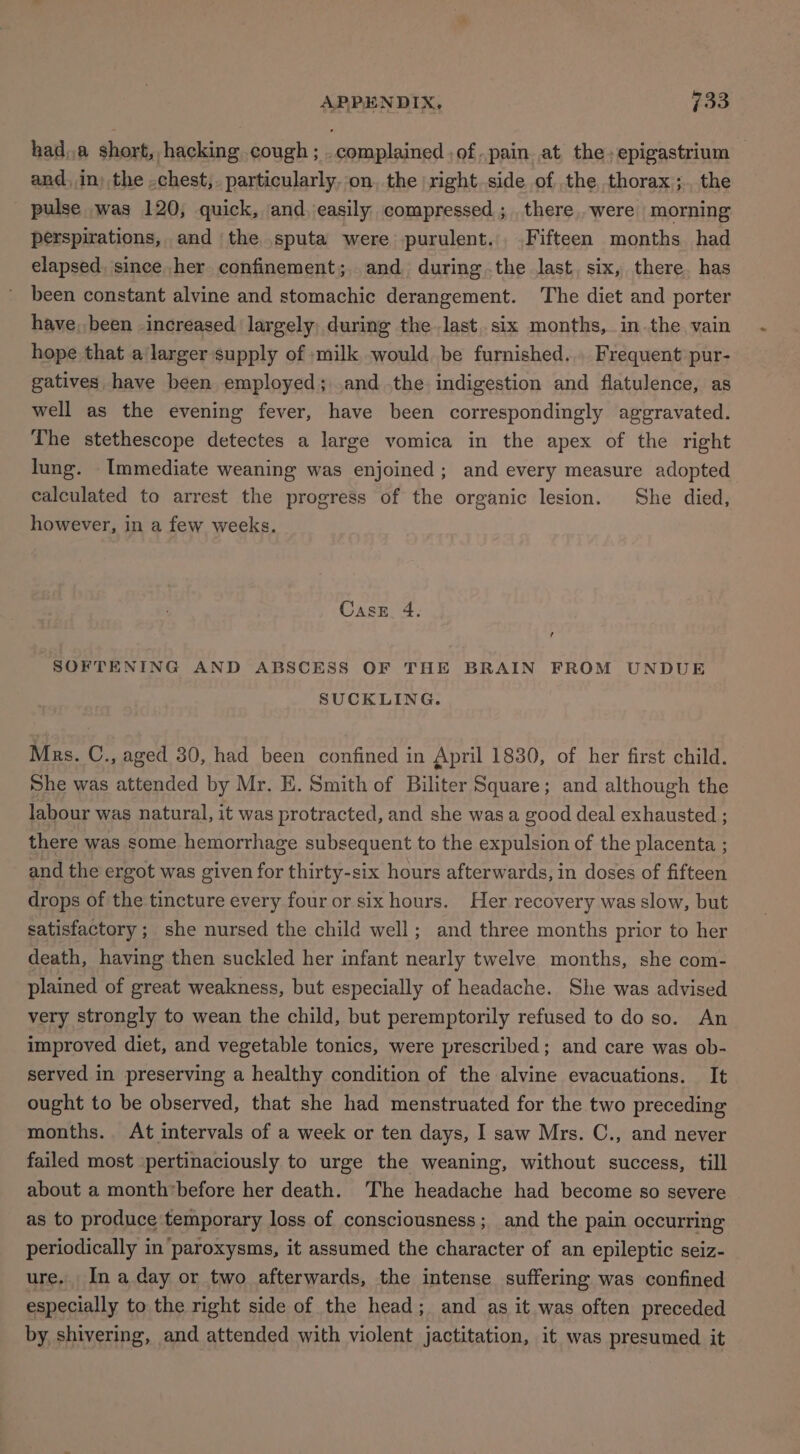 hada short, hacking cough; . complained ,of.pain at the. epigastrium and. in) the .chest,. particularly, on, the right.side of the thorax; the pulse was 120, quick, and easily compressed; there. were morning perspirations, and the sputa were purulent. Fifteen months had elapsed, since her confinement; and during the last. six, there. has been constant alvine and stomachic derangement. The diet and porter have, been increased largely during the last. six months, in the vain hope that a larger supply of »milk would be furnished... Frequent pur- gatives have been employed; .and .the indigestion and flatulence, as well as the evening fever, have been correspondingly aggravated. The stethescope detectes a large vomica in the apex of the right lung. Immediate weaning was enjoined; and every measure adopted calculated to arrest the progress of the organic lesion. She died, however, in a few weeks. Casz 4. SOFTENING AND ABSCESS OF THE BRAIN FROM UNDUE SUCKLING. Mrs. C., aged 30, had been confined in April 1830, of her first child. She was attended by Mr. E. Smith of Biliter Square; and although the labour was natural, it was protracted, and she was a good deal exhausted ; there was some hemorrhage subsequent to the expulsion of the placenta ; and the ergot was given for thirty-six hours afterwards, in doses of fifteen drops of the tincture every four or six hours. Her recovery was slow, but satisfactory ; she nursed the child well; and three months prior to her death, having then suckled her infant nearly twelve months, she com- plained of great weakness, but especially of headache. She was advised very strongly to wean the child, but peremptorily refused to do so. An improved diet, and vegetable tonics, were prescribed; and care was ob- served in preserving a healthy condition of the alvine evacuations. It ought to be observed, that she had menstruated for the two preceding months. At intervals of a week or ten days, I saw Mrs. C., and never failed most ‘pertinaciously to urge the weaning, without success, till about a month’before her death. ‘The headache had become so severe as to produce temporary loss of consciousness; and the pain occurring periodically in paroxysms, it assumed the character of an epileptic seiz- ure. Ina day or two afterwards, the intense suffering was confined especially to the right side of the head; and as it was often preceded by shivering, and attended with violent jactitation, it was presumed it