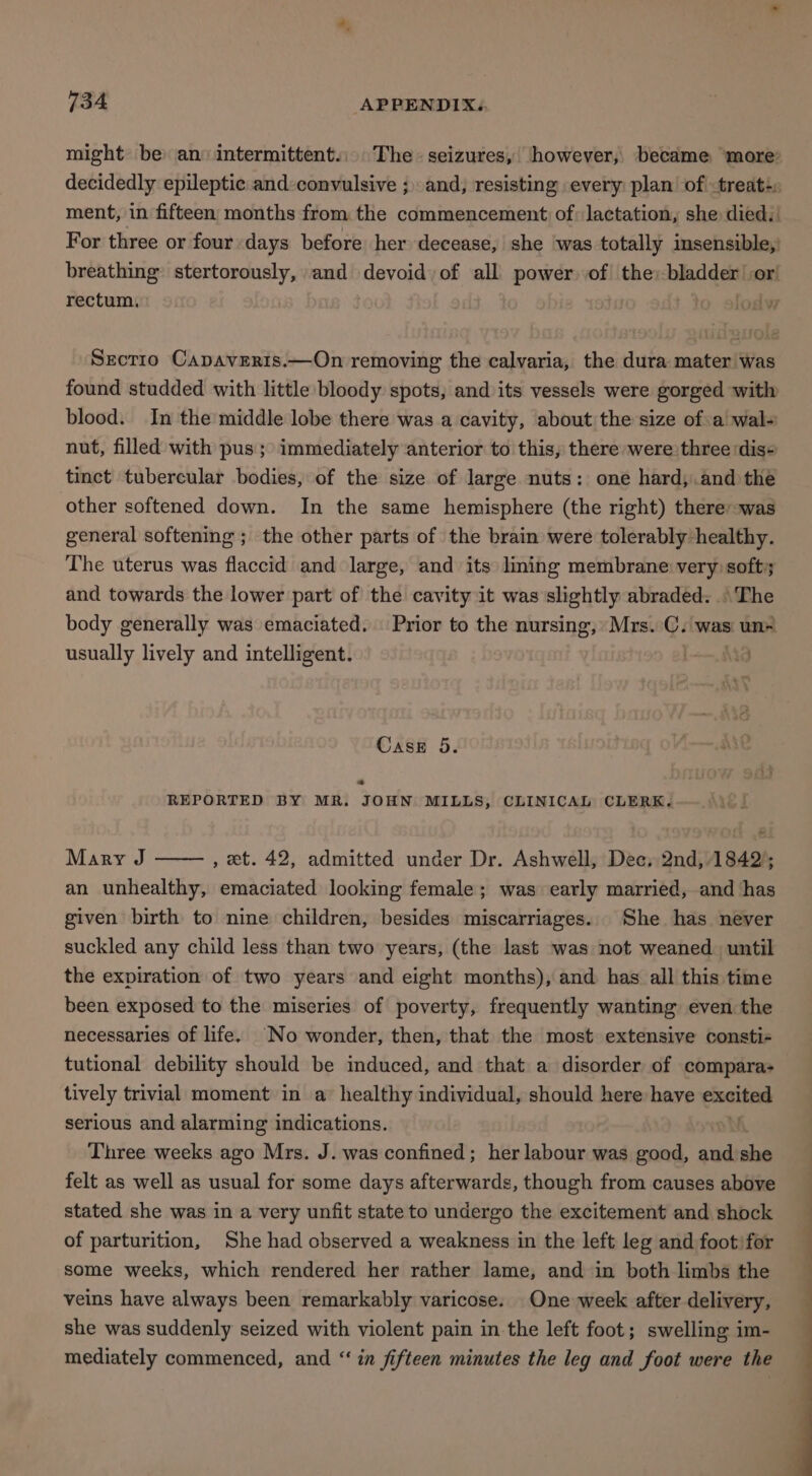 might be) an intermittent... The- seizures, however, became ‘more’ For three or four days before her decease, she was totally insensible,: rectum, lodw Srectro Capaveris.—On removing the calvaria, the dura mater was found studded with little bloody spots, and its vessels were gorged with blood. In the middle lobe there was a cavity, about the size of a wal- nut, filled with pus; immediately anterior to this, there were three dis- tinct tubercular bodies, of the size of large nuts: one hard, and the other softened down. In the same hemisphere (the right) therer-was general softening ; the other parts of the brain were tolerably healthy. The uterus was flaccid and large, and its lining membrane very soft; and towards the lower part of the cavity it was slightly abraded. The body generally was emaciated. Prior to the nursing, Mrs. C. was un= usually lively and intelligent. . j Case 5. ae REPORTED BY MR. JOHN MILLS, CLINICAL CLERK. Mary J , et. 42, admitted under Dr. Ashwell, Dec, 2nd, 1842’; an unhealthy, emaciated looking female; was early married, and has given birth to nine children, besides miscarriages. She has never suckled any child less than two years, (the last was not weaned. until the expiration of two years and eight months), and has all this time been exposed to the miseries of poverty, frequently wanting even the necessaries of life. No wonder, then, that the most extensive consti- tutional debility should be mduced, and that a disorder of compara- tively trivial moment in a healthy individual, should here have chaitens serious and alarming indications. Three weeks ago Mrs. J. was confined; her labour was good, and sho felt as well as usual for some days afterwards, though from causes above stated she was in a very unfit state to undergo the excitement and shock of parturition, She had observed a weakness in the left leg and foot’ for some weeks, which rendered her rather lame, and in both limbs the veins have always been remarkably varicose. One week after delivery, she was suddenly seized with violent pain in the left foot; swelling im- mediately commenced, and “‘ in fifteen minutes the leg and foot were the