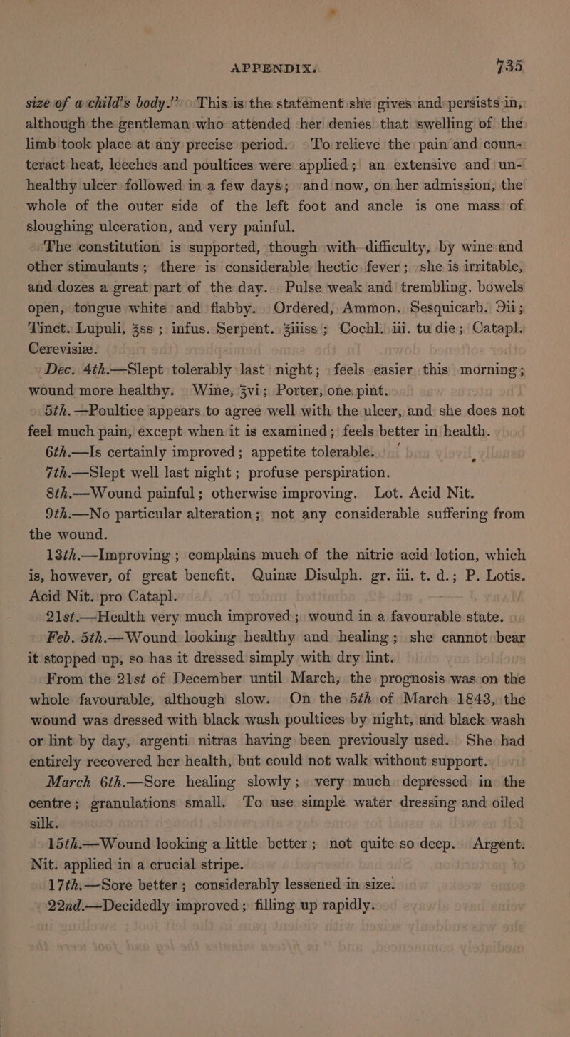 size of achild’s body.” This is'the statement she gives and:persists in, although the gentleman who attended her denies that ‘swelling of the limb took place at any precise period. To relieve the pain and coun- teract heat, leeches and poultices were applied; an extensive and un- healthy ulcer followed in a few days; and now, on her admission, the whole of the outer side of the left foot and ancle is one mass. of sloughing ulceration, and very painful. The constitution is supported, though with difficulty, by wine and other stimulants; there is considerable hectic fever; she is irritable, and dozes a great'part of the day. . Pulse weak and’ trembling, bowels open, tongue white and flabby. Ordered, Ammon. Sesquicarb. Dii; Tinct. Lupuli, 3ss ; infus. Serpent. Zuiss; Cochl. ii. tudie; Catapl. Cerevisize. | Dec. 4th.—Slept tolerably last night; feels easier this morning; wound more healthy. Wine, 3vi; Porter, one. pint. 5th. —Poultice appears to agree well with the ulcer, and she does not feel much pain, except when it is examined; feels better in health. 6th.—Is certainly improved; appetite tolerable. 7th.—Slept well last night ; profuse perspiration. 8th.— Wound painful; otherwise improving. Lot. Acid Nit. 9th.—No particular alteration; not any considerable suffering from the wound. 13¢i.—Improving ; complains much of the nitric acid lotion, which is, however, of great benefit. Quinz Disulph. gr. iii. t. d.; P. Lotis. Acid Nit. pro Catapl. ; 21st.—Health very much improved ; wound in a favourable state. Feb. 5th.— Wound looking healthy and healing; she cannot bear it stopped up, so has it dressed simply with dry lint. From the 21st of December until March, the prognosis was on the whole favourable, although slow. On the 5th of March 1843, the wound was dressed with black wash poultices by night, and black wash or lint by day, argenti nitras having been previously used. She had entirely recovered her health, but could not walk without support. March 6th.—Sore healing slowly; very much depressed in the centre; granulations small. To use simple water dressing and oiled silk. 15th.—Wound looking a little better; not quite so deep. Argent. Nit. applied in a crucial stripe. 17th.—Sore better ; considerably lessened in size. -22nd.—Decidedly improved ; filling up rapidly.