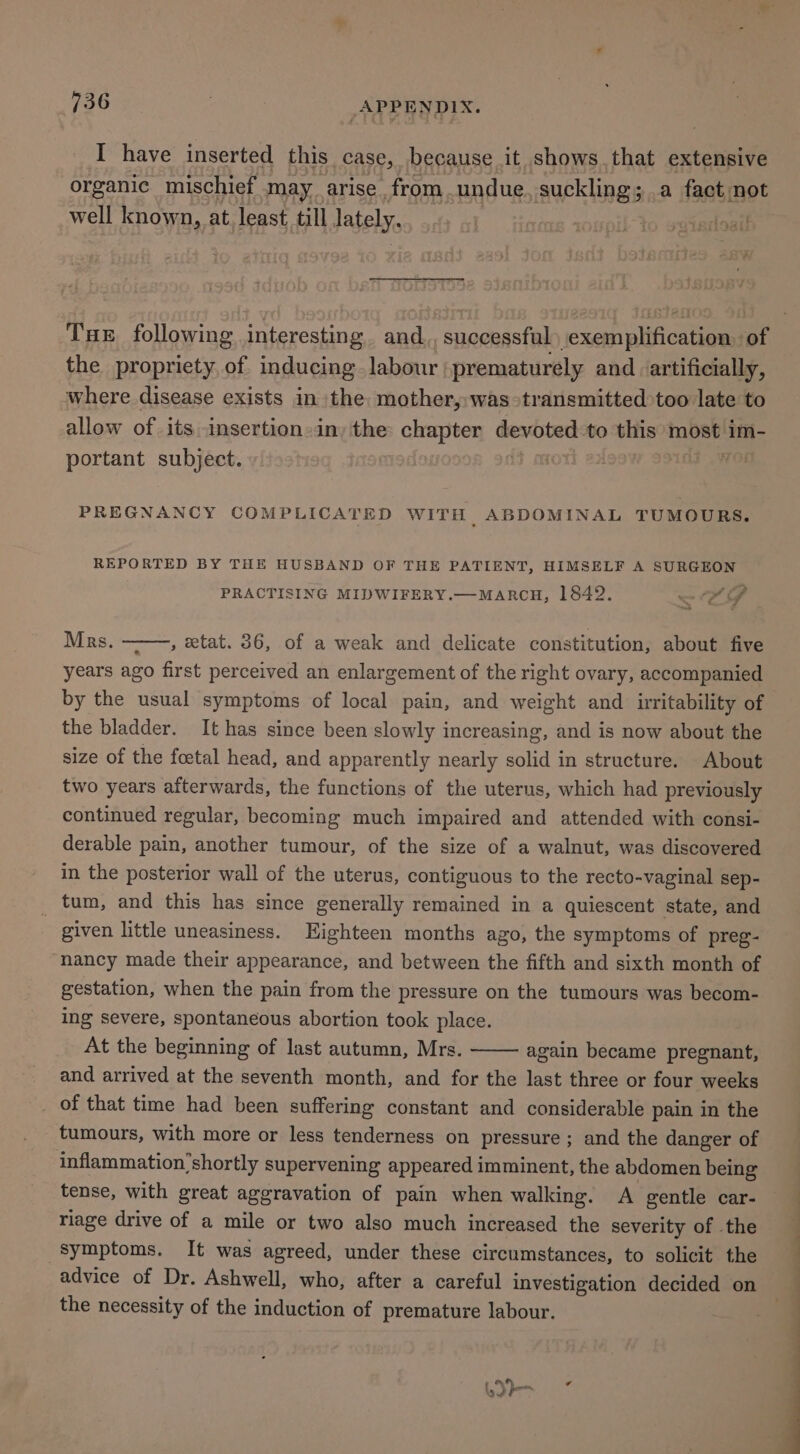 I have inserted this case, because it shows. that extensive organic mischief may arise from undue. suckling; a fact not well known, at. least till lately. 7 ; s0NDiL to satedoadl - Tux following interesting and,, successful -exemplification. of the propriety of inducing labour prematurely and artificially, where disease exists in the mother, was transmitted too late to allow of its insertion-in; the: chapter ee to this most im- portant subject. i ‘o PREGNANCY COMPLICATED WITH ABDOMINAL TUMOURS, REPORTED BY THE HUSBAND OF THE PATIENT, HIMSELF A SURGEON PRACTISING MIDWIFERY.—MARCH, 1842. — Pe Mrs. , etat. 36, of a weak and delicate constitution, about five years ago first perceived an enlargement of the right ovary, accompanied by the usual symptoms of local pain, and weight and_ irritability of the bladder. It has since been slowly increasing, and is now about the size of the foetal head, and apparently nearly solid in structure. About two years afterwards, the functions of the uterus, which had previously continued regular, becoming much impaired and attended with consi- derable pain, another tumour, of the size of a walnut, was discovered in the posterior wall of the uterus, contiguous to the recto-vaginal sep- tum, and this has since generally remained in a quiescent state, and | given little uneasiness. Eighteen months ago, the symptoms of preg- nancy made their appearance, and between the fifth and sixth month of gestation, when the pain from the pressure on the tumours was becom- ing severe, spontaneous abortion took place. At the beginning of last autumn, Mrs. again became pregnant, and arrived at the seventh month, and for the last three or four weeks _ of that time had been suffering constant and considerable pain in the tumours, with more or less tenderness on pressure ; and the danger of inflammation’shortly supervening appeared imminent, the abdomen being tense, with great aggravation of pain when walking. A gentle car- riage drive of a mile or two also much increased the severity of the symptoms. It was agreed, under these circumstances, to solicit the advice of Dr. Ashwell, who, after a careful investigation decided on the necessity of the induction of premature labour. FY a &gt; _