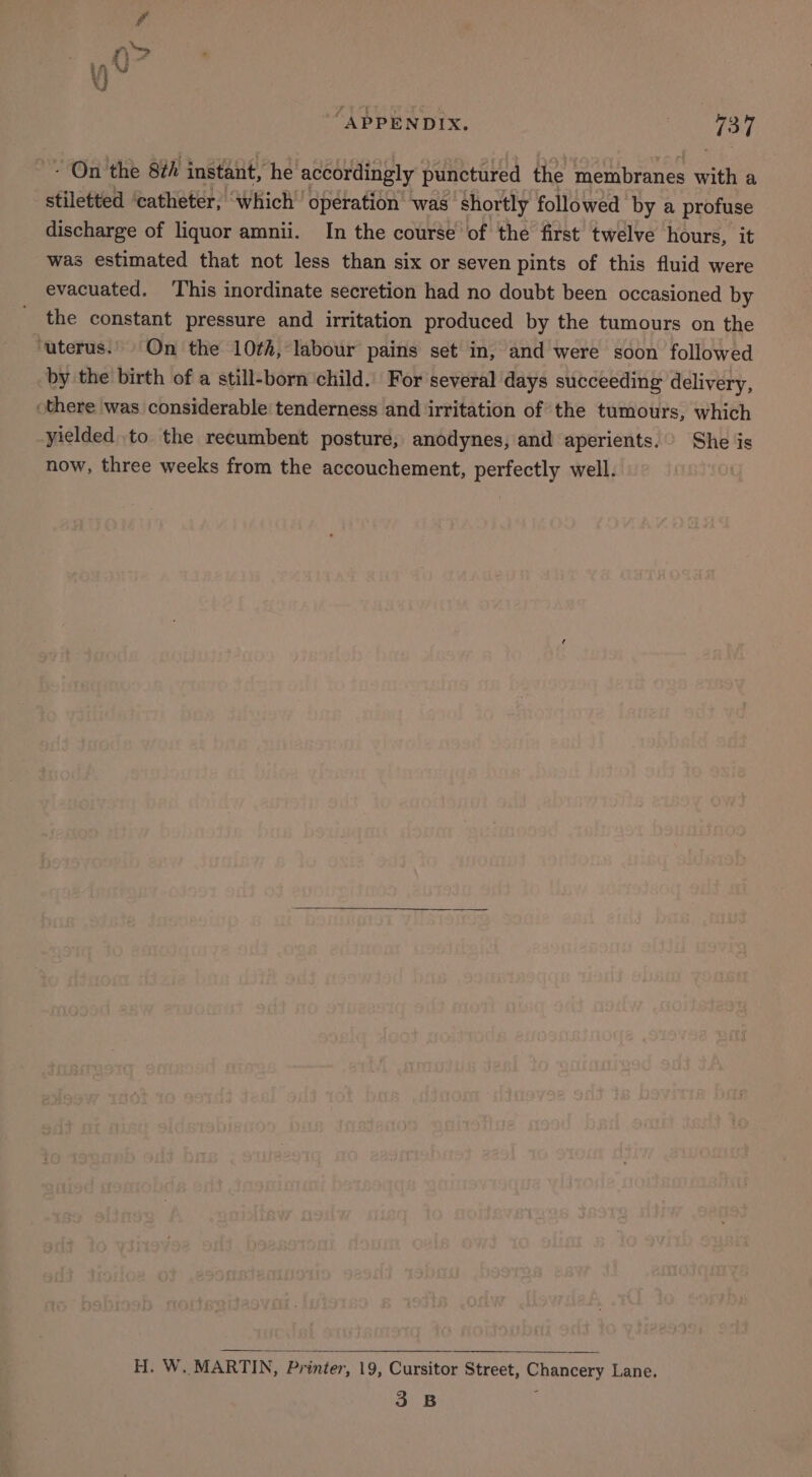 - On the 8¢h instant, he accordingly punctured the membranes with a stiletted ‘catheter, ‘which’ operation was shortly followed by a profuse discharge of liquor amnii. In the course of the first twelve hours, it was estimated that not less than six or seven pints of this fluid were evacuated. ‘This inordinate secretion had no doubt been occasioned by the constant pressure and irritation produced by the tumours on the ‘uterus. On the 10¢h, labour pains set in, and were soon followed by the birth of a still-born child. For several days succeeding delivery, there was considerable tenderness and irritation of the tumours, which yielded to the recumbent posture, anodynes, and aperients. She is now, three weeks from the accouchement, perfectly well. H. W. MARTIN, Printer, 19, Cursitor Street, Chancery Lane. 3 B ;