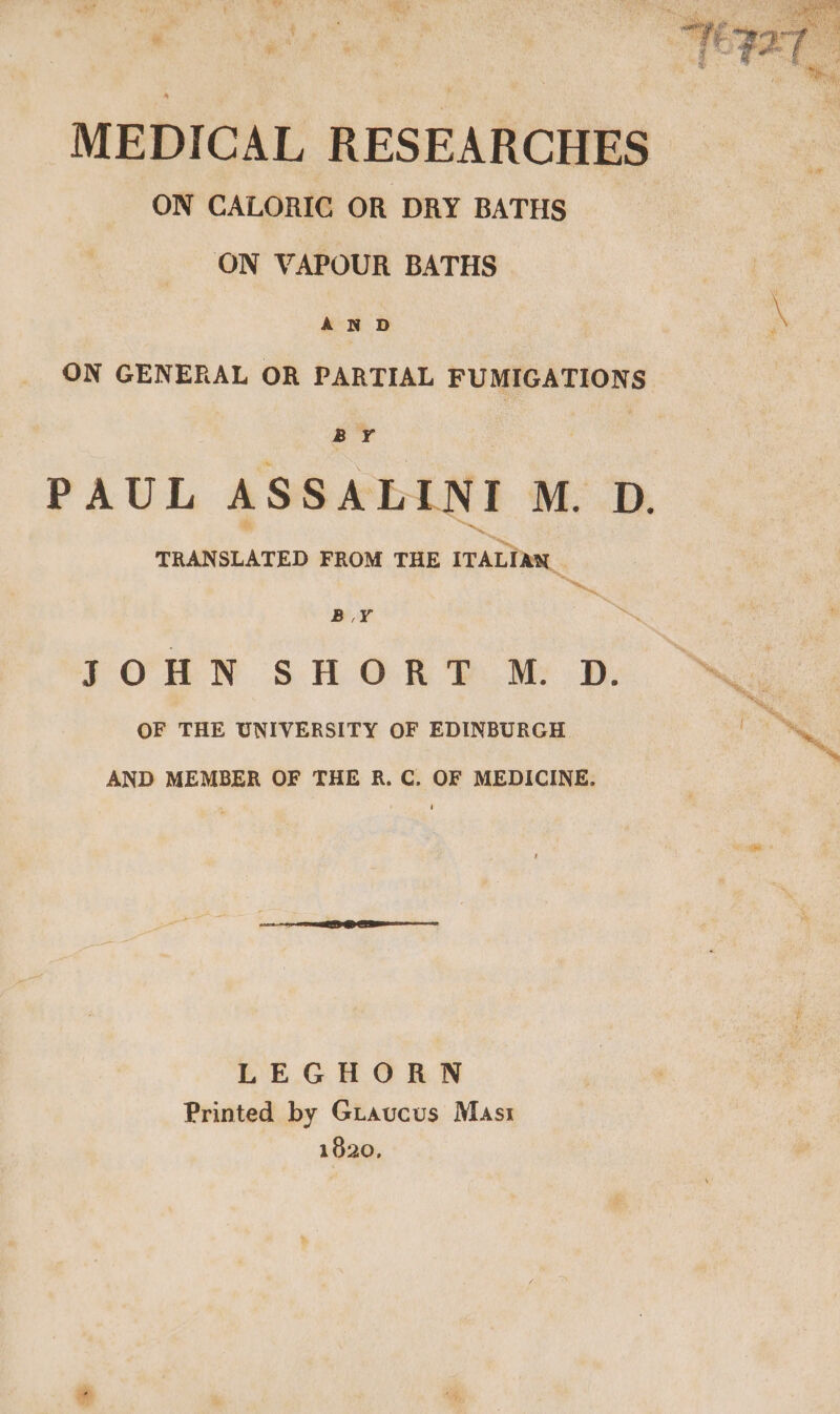 / <a wis r % . ' a. he ‘ ag va - cone f , ae de ae ae * et j w , A PD: , % MEDICAL RESEARCHES ON CALORIC OR DRY BATHS ON VAPOUR BATHS ‘ei \ ON GENERAL OR PARTIAL FUMIGATIONS PAUL ASSALINI M. D. TRANSLATED FROM THE ITALIAN “he, BY | . J O H N S H O R ‘i M. D. lien hone OF THE UNIVERSITY OF EDINBURGH oN AND MEMBER OF THE R. C. OF MEDICINE. LEGHORN Printed by Giaucus Masi 1820,