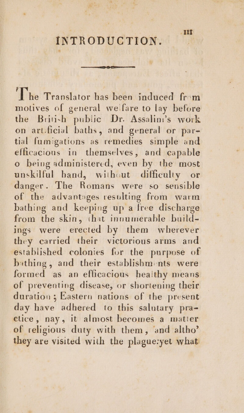 Hy INTRODUCTION. ? The Translator has been induced fr-m motives of general we fare to lay before the Briash pubtic Dr. Assalini’s work on artificial baths, and general or par- tial fumigations as remedies simple and efficacious in themselves, and capable o being administered, even by the most unskilful band, without difficulty or danger. The Romans were so sensible of the advantages resulting from warm bathing and keeping up a free discharge from the skin, that innumerable build- ings were erected by them wherever they carried their victorious arms and established colonies for the purpose of bathing, and their establishm«nts were formed as an efficacious heaithy means of preventing disease, or shortening their duration ; Eastern nations of the present day have adhered to this salutary pra- clice, nay, it almost becomes a matter of religious duty with them, and altho’ they are visited with the plague-yet what