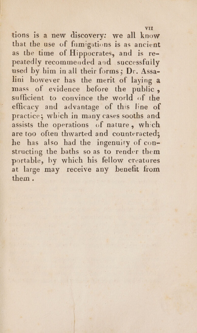 tions is a new discovery: we all know that the use of fumigations is as ancient as the time of Hippocrates, and is re- peatedly recommended and_ successfuily used by him in all their forms; Dr. Assa- lini however has the merit of laying a mass of evidence before the public , sufficient to convince the world of the efficacy and advantage of this line of practice; which in many cases sooths and assists the operations of nature, which are too often thwarted and counteracted; he has also had the ingenuity of con- structing the baths so as to render them portable, by which his fellow creatures at large may receive any benefit from them .
