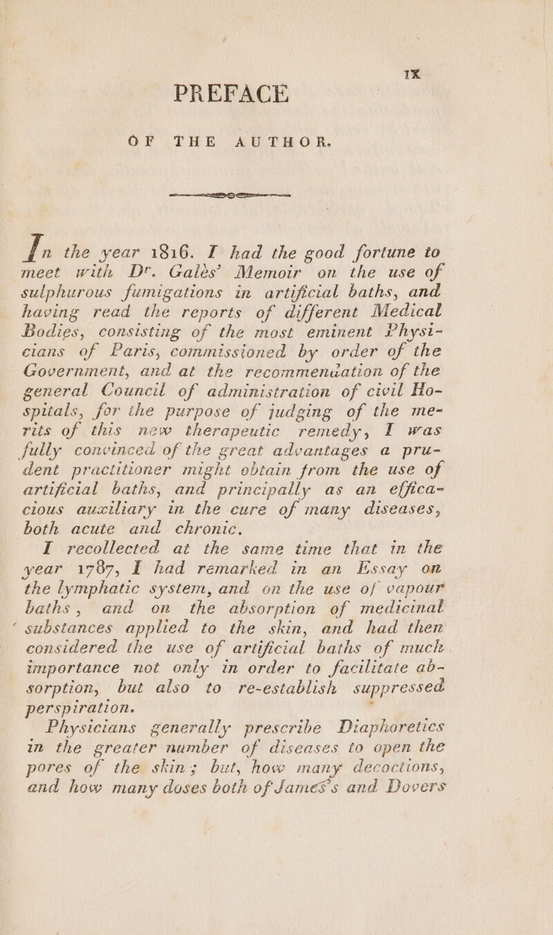 PREFACE OF THE AUTHOR. VE the year 1816. I had the good fortune to meet with D*. Galés’ Memoir on the use of sulphurous fumigations in artificial baths, and having read the reports of different Medical Bodies, consisting of the most eminent Physt- cians of Paris, commissioned by order of the Government, and at the recommenuation of the general Council of administration of civil Ho- spitals, for the purpose of judging of the me~ rits of this new therapeutic remedy, I was dent practitioner might obtain from the use of artificial baths, and principally as an effica- clous auxiliary in the cure of many diseases, both acute and chronic. I recollected at the same time that in the year 1787, I had remarked in an Essay on the lymphatic system, and on the use of vapour baths, and on the absorption of medicinal substances applied to the skin, and had then considered the use of artificial baths of much importance not only in order to facilitate ab- sorption, but also to re-establish suppressed perspiration. 4 Physicians generally prescribe Diapheretics in the greater number of diseases to open the pores of the skin; but, how many decoctions, and how many doses both of James's and Dovers