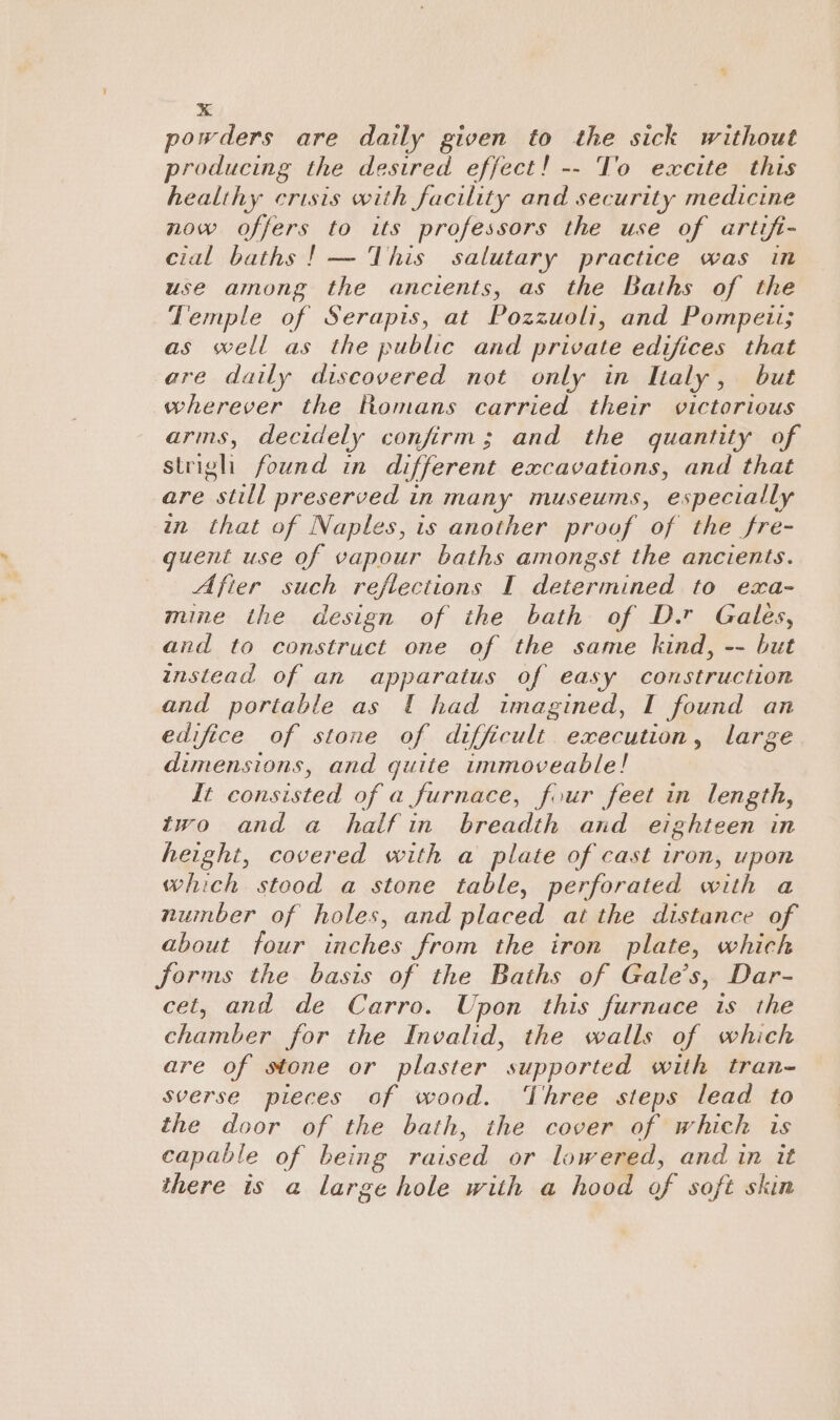 powders are daily given to the sick without producing the desired effect! -- To excite this healthy crisis with facility and security medicine now offers to its professors the use of artifi- cial baths |! — This salutary practice was in use among the ancients, as the Baths of the Temple of Serapis, at Pozzuoli, and Pompeii; as well as the public and private edifices that are daily discovered not only in Italy, but wherever the Romans carried their victorious arms, decidely confirm; and the quantity of striglh found in different excavations, and that are still preserved in many museums, especially in that of Naples, is another proof of the fre- guent use of vapour baths amongst the ancients. Afier such reflections I determined to exa- mine the design of the bath of D.r Gales, and to construct one of the same kind, -- but instead of an apparatus of easy construction and portable as 1 had imagined, I found an edifice of stone of dient | ed peace large dimensions, and guite immoveable! It consisted of a furnace, four feet in length, two and a halfin breadth and eighteen in height, covered with a plate of cast iron, upon which stood a stone table, perforated with a nuinber of holes, and placed at the distance of about four inches from the iron plate, which forms the basis of the Baths of Gale’s, Dar- cet, and de Carro. Upon this furnace is the chamber for the Invalid, the walls of which are of stone or plaster  supported with tran- sverse pieces of wood. ‘Three steps lead to the door of the bath, the cover of which is capable of being raised or lowered, and in it there is a large hole with a hood of soft skin