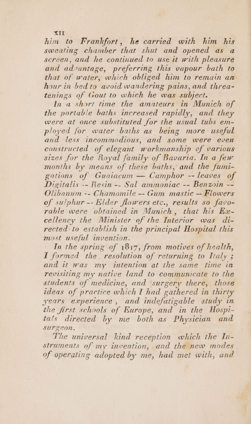 him to Frankfort, he carried with him his sweating chamber that shut and opened as a screen, and he continued to use it with pleasure and advantage, preferring this vapour bath to that of water, which obliged him to remain an hour in bed to avoid wandering pains, and threa- tenings of Gout to which he was subject. In a short time the amateurs in Munich of the obrbabs e baths increased rapidly, and they were at once substituted for the usual tubs em- ployed for water baths as being more useful and less incommodious, and some were even constructed of elegant workmanship of various sizes for the Royal family of Bavaria. In a few months by means of these baths, and the fumi- gations of Guaiacum — Camphor -- leaves of Digitalis -- Resin -- Sal ammoniac -- Benzoin -- Olibanum -- Chamomile -- Gum mastic -- Flowers of sulphur -- Elder fiowers etc., results so favo- rable were obtained in Munich, that his Ex- cellency the Minister of the Interior was di- rected to establish in the principal Hospital this most useful invention. In the spring of 1817, from motives of health, I formed the_ resolution of returning to Ltaly ; and it was my intention at the same time in revisiting my native land to communicate to the students oe ‘medicine, and surgery there, those ideas of practice which I had gathered in thirty years experience, and indefatigable study in the first schools of Europe, and in the Hospi- tals directed by me both as Physician and surgeon. The universal. lind reception which the In- struments of my invention, and the new modes of operating adopted by me, had met with, and